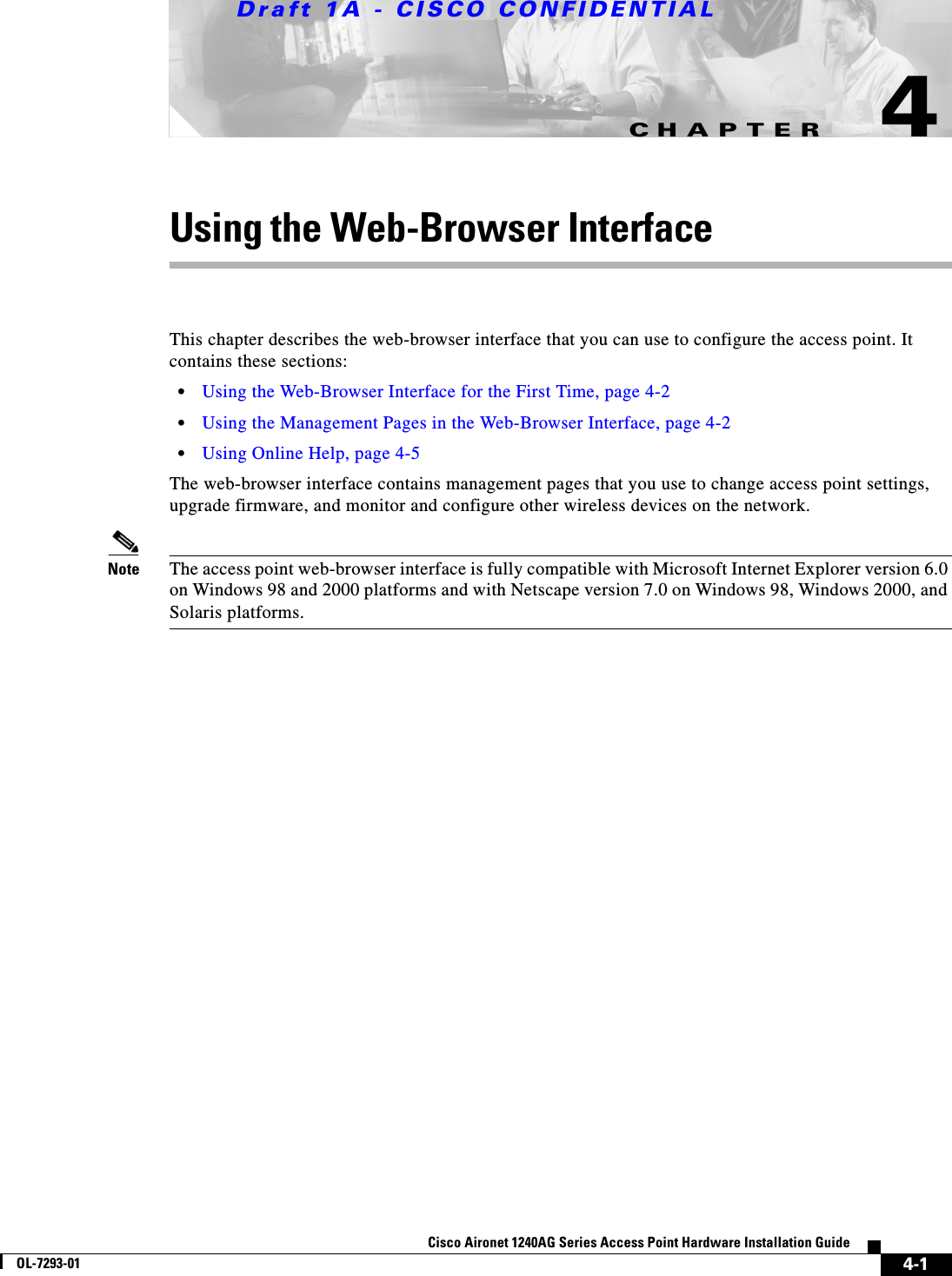 CHAPTERDraft 1A - CISCO CONFIDENTIAL4-1Cisco Aironet 1240AG Series Access Point Hardware Installation GuideOL-7293-014Using the Web-Browser InterfaceThis chapter describes the web-browser interface that you can use to configure the access point. It contains these sections:&bull;Using the Web-Browser Interface for the First Time, page 4-2&bull;Using the Management Pages in the Web-Browser Interface, page 4-2&bull;Using Online Help, page 4-5The web-browser interface contains management pages that you use to change access point settings, upgrade firmware, and monitor and configure other wireless devices on the network.Note The access point web-browser interface is fully compatible with Microsoft Internet Explorer version 6.0 on Windows 98 and 2000 platforms and with Netscape version 7.0 on Windows 98, Windows 2000, and Solaris platforms.