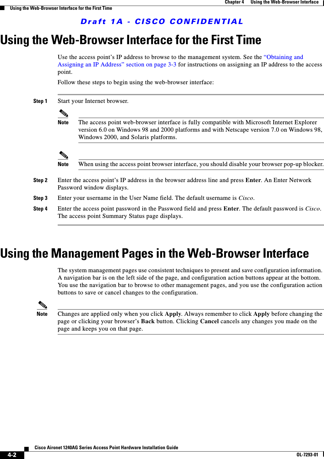 Draft 1A - CISCO CONFIDENTIAL4-2Cisco Aironet 1240AG Series Access Point Hardware Installation GuideOL-7293-01Chapter 4      Using the Web-Browser InterfaceUsing the Web-Browser Interface for the First TimeUsing the Web-Browser Interface for the First TimeUse the access point&rsquo;s IP address to browse to the management system. See the &ldquo;Obtaining and Assigning an IP Address&rdquo; section on page 3-3 for instructions on assigning an IP address to the access point. Follow these steps to begin using the web-browser interface:Step 1 Start your Internet browser.Note The access point web-browser interface is fully compatible with Microsoft Internet Explorer version 6.0 on Windows 98 and 2000 platforms and with Netscape version 7.0 on Windows 98, Windows 2000, and Solaris platforms.Note When using the access point browser interface, you should disable your browser pop-up blocker.Step 2 Enter the access point&rsquo;s IP address in the browser address line and press Enter. An Enter Network Password window displays. Step 3 Enter your username in the User Name field. The default username is Cisco. Step 4 Enter the access point password in the Password field and press Enter. The default password is Cisco. The access point Summary Status page displays. Using the Management Pages in the Web-Browser InterfaceThe system management pages use consistent techniques to present and save configuration information. A navigation bar is on the left side of the page, and configuration action buttons appear at the bottom. You use the navigation bar to browse to other management pages, and you use the configuration action buttons to save or cancel changes to the configuration. Note Changes are applied only when you click Apply. Always remember to click Apply before changing the page or clicking your browser&rsquo;s Back button. Clicking Cancel cancels any changes you made on the page and keeps you on that page. 