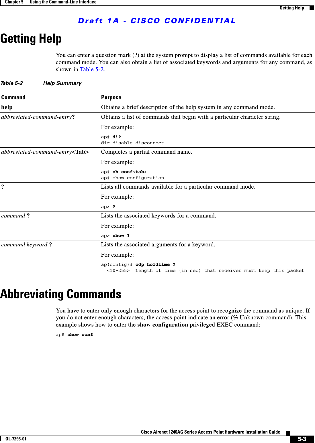 Draft 1A - CISCO CONFIDENTIAL5-3Cisco Aironet 1240AG Series Access Point Hardware Installation GuideOL-7293-01Chapter 5      Using the Command-Line InterfaceGetting HelpGetting HelpYou can enter a question mark (?) at the system prompt to display a list of commands available for each command mode. You can also obtain a list of associated keywords and arguments for any command, as shown in Table 5-2.Abbreviating CommandsYou have to enter only enough characters for the access point to recognize the command as unique. If you do not enter enough characters, the access point indicate an error (% Unknown command). This example shows how to enter the show configuration privileged EXEC command:ap# show confTable 5-2 Help SummaryCommand Purposehelp Obtains a brief description of the help system in any command mode.abbreviated-command-entry?Obtains a list of commands that begin with a particular character string.For example:ap# di?dir disable disconnect abbreviated-command-entry<Tab> Completes a partial command name. For example:ap# sh conf<tab>ap# show configuration?Lists all commands available for a particular command mode. For example: ap> ?command ?  Lists the associated keywords for a command. For example:ap> show ?command keyword ?Lists the associated arguments for a keyword.For example:ap(config)# cdp holdtime ?  <10-255>  Length of time (in sec) that receiver must keep this packet 