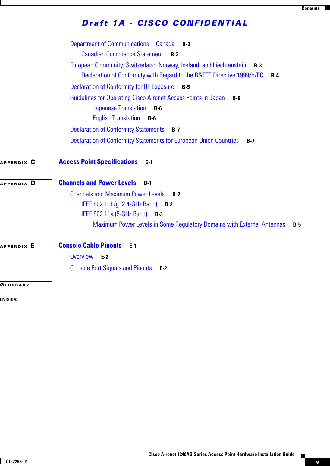 Draft 1A - CISCO CONFIDENTIALContentsvCisco Aironet 1240AG Series Access Point Hardware Installation GuideOL-7293-01Department of Communications&mdash;Canada B-3Canadian Compliance Statement B-3European Community, Switzerland, Norway, Iceland, and Liechtenstein B-3Declaration of Conformity with Regard to the R&amp;TTE Directive 1999/5/EC B-4Declaration of Conformity for RF Exposure B-5Guidelines for Operating Cisco Aironet Access Points in Japan B-6Japanese Translation B-6English Translation B-6Declaration of Conformity Statements B-7Declaration of Conformity Statements for European Union Countries B-7APPENDIX CAccess Point Specifications C-1APPENDIX DChannels and Power Levels D-1Channels and Maximum Power Levels D-2IEEE 802.11b/g (2.4-GHz Band) D-2IEEE 802.11a (5-GHz Band) D-3Maximum Power Levels in Some Regulatory Domains with External Antennas D-5APPENDIX EConsole Cable Pinouts E-1Overview E-2Console Port Signals and Pinouts E-2GLOSSARYINDEX