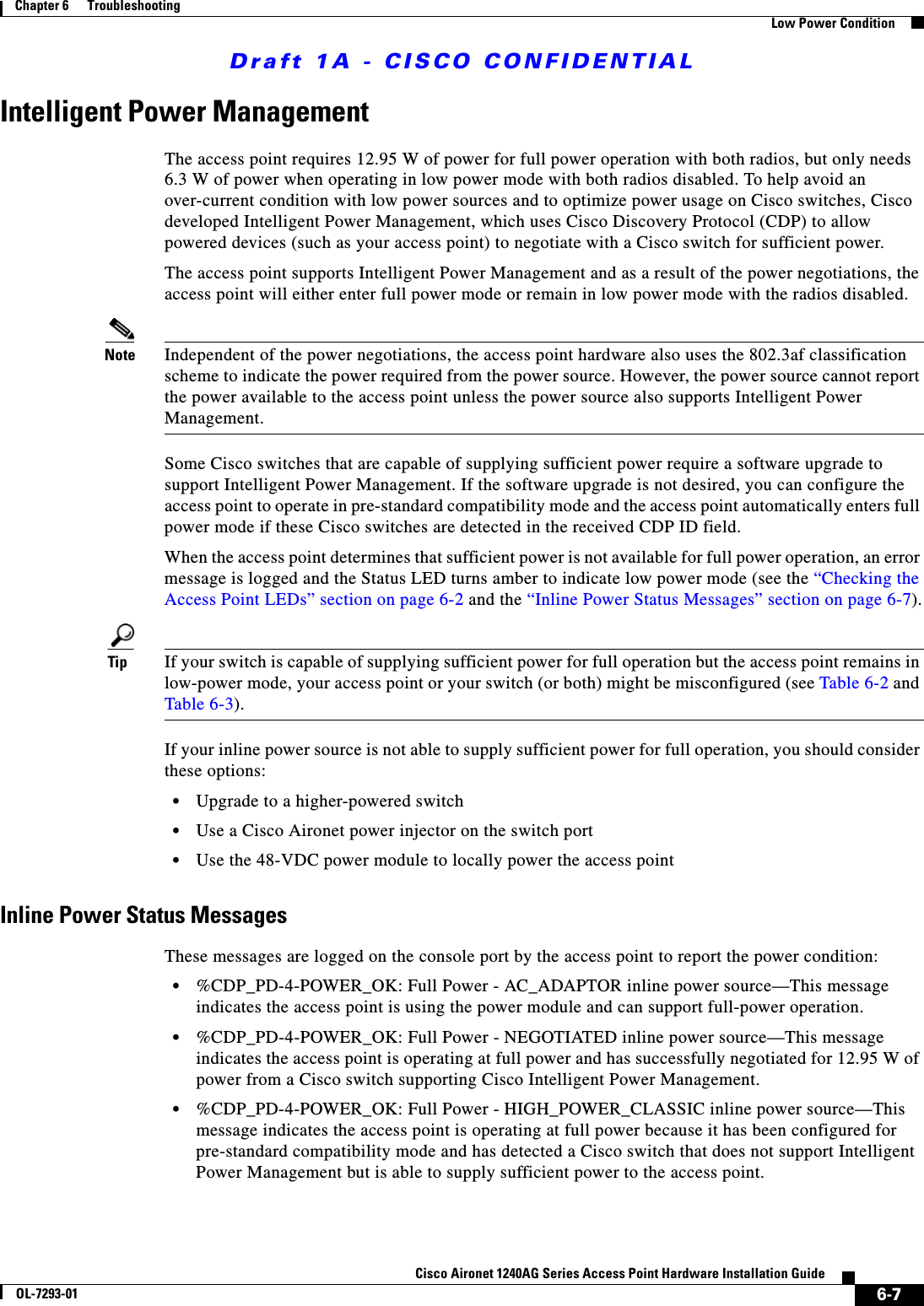 Draft 1A - CISCO CONFIDENTIAL6-7Cisco Aironet 1240AG Series Access Point Hardware Installation GuideOL-7293-01Chapter 6      TroubleshootingLow Power ConditionIntelligent Power ManagementThe access point requires 12.95 W of power for full power operation with both radios, but only needs 6.3 W of power when operating in low power mode with both radios disabled. To help avoid an over-current condition with low power sources and to optimize power usage on Cisco switches, Cisco developed Intelligent Power Management, which uses Cisco Discovery Protocol (CDP) to allow powered devices (such as your access point) to negotiate with a Cisco switch for sufficient power. The access point supports Intelligent Power Management and as a result of the power negotiations, the access point will either enter full power mode or remain in low power mode with the radios disabled. Note Independent of the power negotiations, the access point hardware also uses the 802.3af classification scheme to indicate the power required from the power source. However, the power source cannot report the power available to the access point unless the power source also supports Intelligent Power Management.Some Cisco switches that are capable of supplying sufficient power require a software upgrade to support Intelligent Power Management. If the software upgrade is not desired, you can configure the access point to operate in pre-standard compatibility mode and the access point automatically enters full power mode if these Cisco switches are detected in the received CDP ID field. When the access point determines that sufficient power is not available for full power operation, an error message is logged and the Status LED turns amber to indicate low power mode (see the &ldquo;Checking the Access Point LEDs&rdquo; section on page 6-2 and the &ldquo;Inline Power Status Messages&rdquo; section on page 6-7).Tip If your switch is capable of supplying sufficient power for full operation but the access point remains in low-power mode, your access point or your switch (or both) might be misconfigured (see Table 6-2 and Table 6-3).If your inline power source is not able to supply sufficient power for full operation, you should consider these options:&bull;Upgrade to a higher-powered switch &bull;Use a Cisco Aironet power injector on the switch port&bull;Use the 48-VDC power module to locally power the access pointInline Power Status MessagesThese messages are logged on the console port by the access point to report the power condition:&bull;%CDP_PD-4-POWER_OK: Full Power - AC_ADAPTOR inline power source&mdash;This message indicates the access point is using the power module and can support full-power operation.&bull;%CDP_PD-4-POWER_OK: Full Power - NEGOTIATED inline power source&mdash;This message indicates the access point is operating at full power and has successfully negotiated for 12.95 W of power from a Cisco switch supporting Cisco Intelligent Power Management.&bull;%CDP_PD-4-POWER_OK: Full Power - HIGH_POWER_CLASSIC inline power source&mdash;This message indicates the access point is operating at full power because it has been configured for pre-standard compatibility mode and has detected a Cisco switch that does not support Intelligent Power Management but is able to supply sufficient power to the access point.