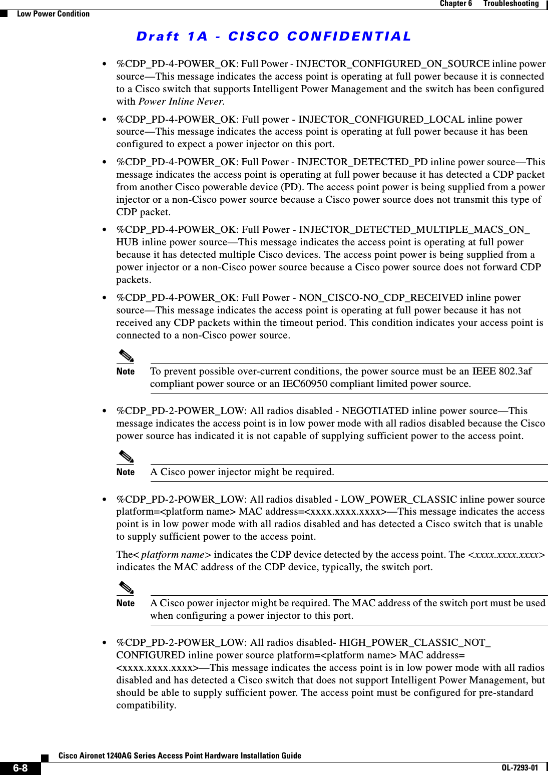 Draft 1A - CISCO CONFIDENTIAL6-8Cisco Aironet 1240AG Series Access Point Hardware Installation GuideOL-7293-01Chapter 6      TroubleshootingLow Power Condition&bull;%CDP_PD-4-POWER_OK: Full Power - INJECTOR_CONFIGURED_ON_SOURCE inline power source&mdash;This message indicates the access point is operating at full power because it is connected to a Cisco switch that supports Intelligent Power Management and the switch has been configured with Power Inline Never.&bull;%CDP_PD-4-POWER_OK: Full power - INJECTOR_CONFIGURED_LOCAL inline power source&mdash;This message indicates the access point is operating at full power because it has been configured to expect a power injector on this port. &bull;%CDP_PD-4-POWER_OK: Full Power - INJECTOR_DETECTED_PD inline power source&mdash;This message indicates the access point is operating at full power because it has detected a CDP packet from another Cisco powerable device (PD). The access point power is being supplied from a power injector or a non-Cisco power source because a Cisco power source does not transmit this type of CDP packet.&bull;%CDP_PD-4-POWER_OK: Full Power - INJECTOR_DETECTED_MULTIPLE_MACS_ON_HUB inline power source&mdash;This message indicates the access point is operating at full power because it has detected multiple Cisco devices. The access point power is being supplied from a power injector or a non-Cisco power source because a Cisco power source does not forward CDP packets. &bull;%CDP_PD-4-POWER_OK: Full Power - NON_CISCO-NO_CDP_RECEIVED inline power source&mdash;This message indicates the access point is operating at full power because it has not received any CDP packets within the timeout period. This condition indicates your access point is connected to a non-Cisco power source.Note To prevent possible over-current conditions, the power source must be an IEEE 802.3af compliant power source or an IEC60950 compliant limited power source.&bull;%CDP_PD-2-POWER_LOW: All radios disabled - NEGOTIATED inline power source&mdash;This message indicates the access point is in low power mode with all radios disabled because the Cisco power source has indicated it is not capable of supplying sufficient power to the access point.Note A Cisco power injector might be required.&bull;%CDP_PD-2-POWER_LOW: All radios disabled - LOW_POWER_CLASSIC inline power source platform=<platform name> MAC address=<xxxx.xxxx.xxxx>&mdash;This message indicates the access point is in low power mode with all radios disabled and has detected a Cisco switch that is unable to supply sufficient power to the access point. The< platform name> indicates the CDP device detected by the access point. The <xxxx.xxxx.xxxx> indicates the MAC address of the CDP device, typically, the switch port.Note A Cisco power injector might be required. The MAC address of the switch port must be used when configuring a power injector to this port.&bull;%CDP_PD-2-POWER_LOW: All radios disabled- HIGH_POWER_CLASSIC_NOT_ CONFIGURED inline power source platform=<platform name> MAC address= <xxxx.xxxx.xxxx>&mdash;This message indicates the access point is in low power mode with all radios disabled and has detected a Cisco switch that does not support Intelligent Power Management, but should be able to supply sufficient power. The access point must be configured for pre-standard compatibility. 