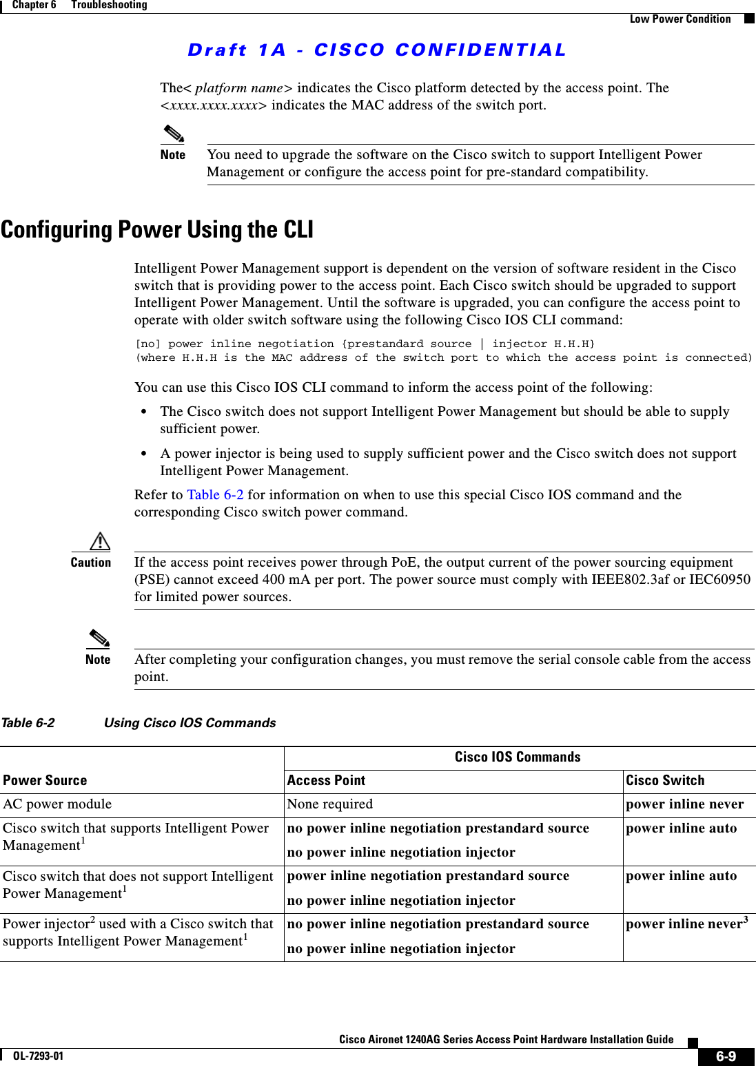 Draft 1A - CISCO CONFIDENTIAL6-9Cisco Aironet 1240AG Series Access Point Hardware Installation GuideOL-7293-01Chapter 6      TroubleshootingLow Power ConditionThe< platform name> indicates the Cisco platform detected by the access point. The <xxxx.xxxx.xxxx> indicates the MAC address of the switch port.Note You need to upgrade the software on the Cisco switch to support Intelligent Power Management or configure the access point for pre-standard compatibility.Configuring Power Using the CLIIntelligent Power Management support is dependent on the version of software resident in the Cisco switch that is providing power to the access point. Each Cisco switch should be upgraded to support Intelligent Power Management. Until the software is upgraded, you can configure the access point to operate with older switch software using the following Cisco IOS CLI command:[no] power inline negotiation {prestandard source | injector H.H.H}(where H.H.H is the MAC address of the switch port to which the access point is connected)You can use this Cisco IOS CLI command to inform the access point of the following:&bull;The Cisco switch does not support Intelligent Power Management but should be able to supply sufficient power.&bull;A power injector is being used to supply sufficient power and the Cisco switch does not support Intelligent Power Management. Refer to Table 6-2 for information on when to use this special Cisco IOS command and the corresponding Cisco switch power command.Caution If the access point receives power through PoE, the output current of the power sourcing equipment (PSE) cannot exceed 400 mA per port. The power source must comply with IEEE802.3af or IEC60950 for limited power sources.Note After completing your configuration changes, you must remove the serial console cable from the access point.Table 6-2 Using Cisco IOS CommandsPower SourceCisco IOS CommandsAccess Point Cisco SwitchAC power module None required power inline neverCisco switch that supports Intelligent Power Management1no power inline negotiation prestandard sourceno power inline negotiation injectorpower inline auto Cisco switch that does not support Intelligent Power Management1power inline negotiation prestandard sourceno power inline negotiation injectorpower inline autoPower injector2 used with a Cisco switch that supports Intelligent Power Management1no power inline negotiation prestandard sourceno power inline negotiation injectorpower inline never3