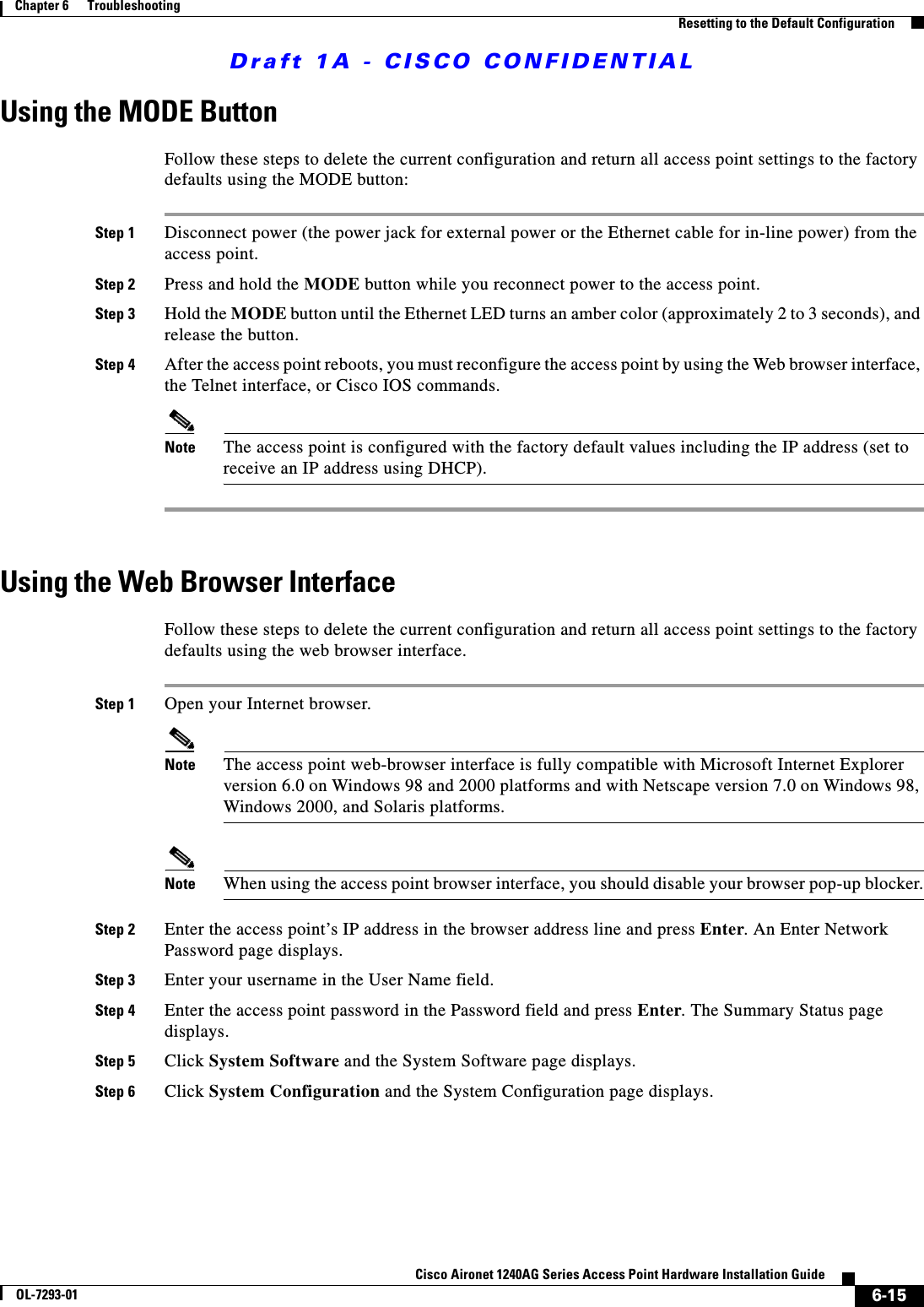 Draft 1A - CISCO CONFIDENTIAL6-15Cisco Aironet 1240AG Series Access Point Hardware Installation GuideOL-7293-01Chapter 6      TroubleshootingResetting to the Default ConfigurationUsing the MODE ButtonFollow these steps to delete the current configuration and return all access point settings to the factory defaults using the MODE button:Step 1 Disconnect power (the power jack for external power or the Ethernet cable for in-line power) from the access point.Step 2 Press and hold the MODE button while you reconnect power to the access point.Step 3 Hold the MODE button until the Ethernet LED turns an amber color (approximately 2 to 3 seconds), and release the button.Step 4 After the access point reboots, you must reconfigure the access point by using the Web browser interface, the Telnet interface, or Cisco IOS commands.Note The access point is configured with the factory default values including the IP address (set to receive an IP address using DHCP).Using the Web Browser InterfaceFollow these steps to delete the current configuration and return all access point settings to the factory defaults using the web browser interface.Step 1 Open your Internet browser. Note The access point web-browser interface is fully compatible with Microsoft Internet Explorer version 6.0 on Windows 98 and 2000 platforms and with Netscape version 7.0 on Windows 98, Windows 2000, and Solaris platforms.Note When using the access point browser interface, you should disable your browser pop-up blocker.Step 2 Enter the access point&rsquo;s IP address in the browser address line and press Enter. An Enter Network Password page displays.Step 3 Enter your username in the User Name field.Step 4 Enter the access point password in the Password field and press Enter. The Summary Status page displays.Step 5 Click System Software and the System Software page displays.Step 6 Click System Configuration and the System Configuration page displays.