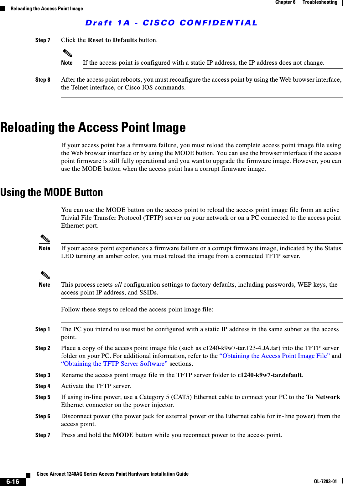 Draft 1A - CISCO CONFIDENTIAL6-16Cisco Aironet 1240AG Series Access Point Hardware Installation GuideOL-7293-01Chapter 6      TroubleshootingReloading the Access Point ImageStep 7 Click the Reset to Defaults button.Note If the access point is configured with a static IP address, the IP address does not change.Step 8 After the access point reboots, you must reconfigure the access point by using the Web browser interface, the Telnet interface, or Cisco IOS commands.Reloading the Access Point ImageIf your access point has a firmware failure, you must reload the complete access point image file using the Web browser interface or by using the MODE button. You can use the browser interface if the access point firmware is still fully operational and you want to upgrade the firmware image. However, you can use the MODE button when the access point has a corrupt firmware image. Using the MODE ButtonYou can use the MODE button on the access point to reload the access point image file from an active Trivial File Transfer Protocol (TFTP) server on your network or on a PC connected to the access point Ethernet port. Note If your access point experiences a firmware failure or a corrupt firmware image, indicated by the Status LED turning an amber color, you must reload the image from a connected TFTP server.Note This process resets all configuration settings to factory defaults, including passwords, WEP keys, the access point IP address, and SSIDs. Follow these steps to reload the access point image file:Step 1 The PC you intend to use must be configured with a static IP address in the same subnet as the access point.Step 2 Place a copy of the access point image file (such as c1240-k9w7-tar.123-4.JA.tar) into the TFTP server folder on your PC. For additional information, refer to the &ldquo;Obtaining the Access Point Image File&rdquo; and &ldquo;Obtaining the TFTP Server Software&rdquo; sections. Step 3 Rename the access point image file in the TFTP server folder to c1240-k9w7-tar.default. Step 4 Activate the TFTP server.Step 5 If using in-line power, use a Category 5 (CAT5) Ethernet cable to connect your PC to the To Network Ethernet connector on the power injector.Step 6 Disconnect power (the power jack for external power or the Ethernet cable for in-line power) from the access point.Step 7 Press and hold the MODE button while you reconnect power to the access point.