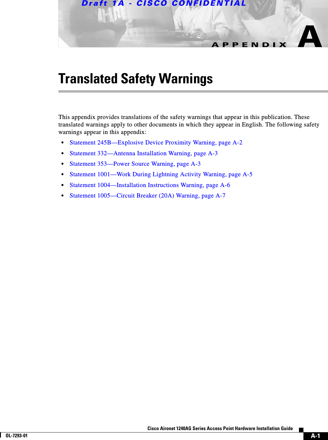 Draft 1A - CISCO CONFIDENTIALA-1Cisco Aironet 1240AG Series Access Point Hardware Installation GuideOL-7293-01APPENDIXATranslated Safety WarningsThis appendix provides translations of the safety warnings that appear in this publication. These translated warnings apply to other documents in which they appear in English. The following safety warnings appear in this appendix:&bull;Statement 245B&mdash;Explosive Device Proximity Warning, page A-2&bull;Statement 332&mdash;Antenna Installation Warning, page A-3&bull;Statement 353&mdash;Power Source Warning, page A-3&bull;Statement 1001&mdash;Work During Lightning Activity Warning, page A-5&bull;Statement 1004&mdash;Installation Instructions Warning, page A-6&bull;Statement 1005&mdash;Circuit Breaker (20A) Warning, page A-7