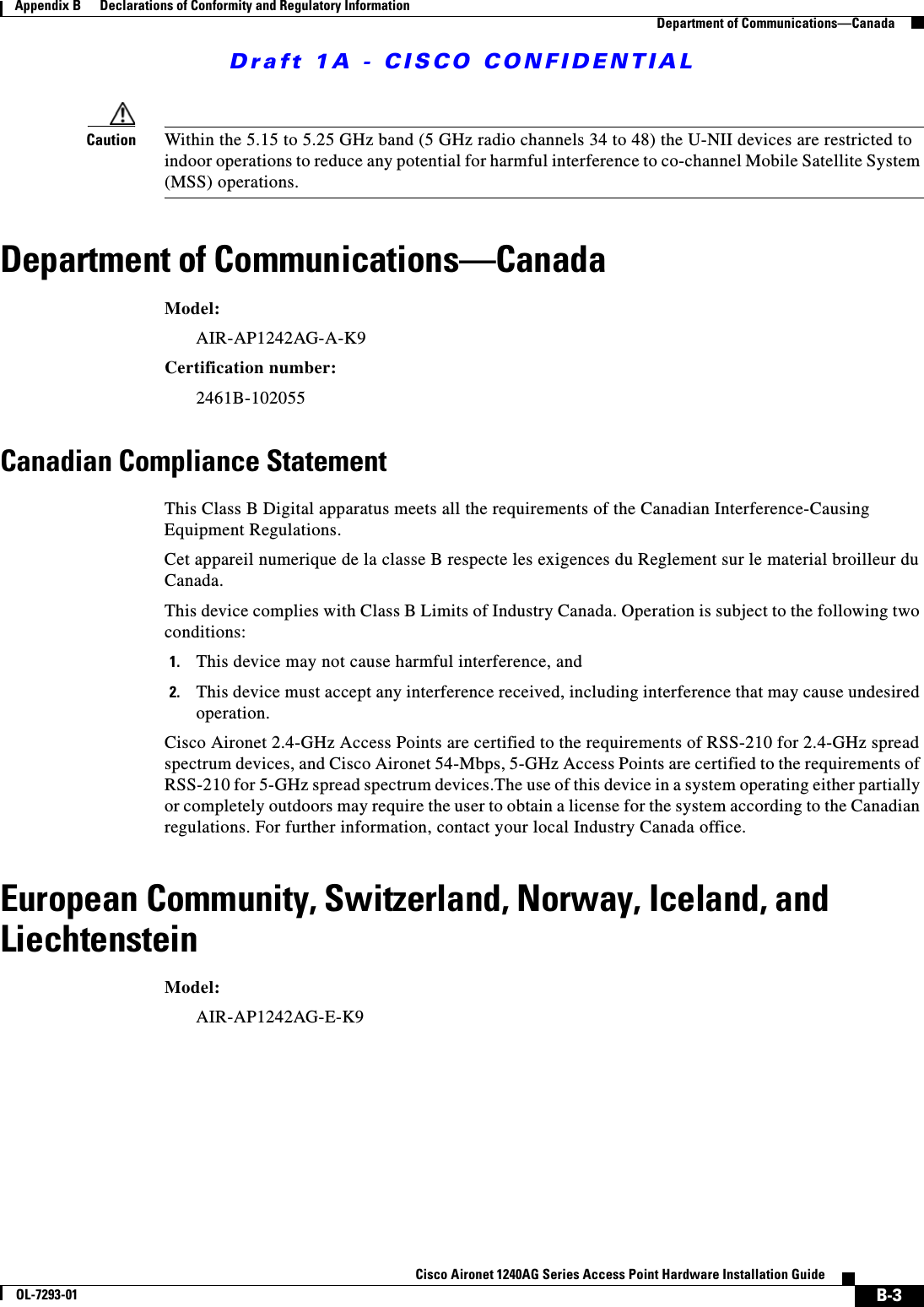 Draft 1A - CISCO CONFIDENTIALB-3Cisco Aironet 1240AG Series Access Point Hardware Installation GuideOL-7293-01Appendix B      Declarations of Conformity and Regulatory InformationDepartment of Communications&mdash;CanadaCaution Within the 5.15 to 5.25 GHz band (5 GHz radio channels 34 to 48) the U-NII devices are restricted to indoor operations to reduce any potential for harmful interference to co-channel Mobile Satellite System (MSS) operations.Department of Communications&mdash;CanadaModel:AIR-AP1242AG-A-K9 Certification number: 2461B-102055 Canadian Compliance StatementThis Class B Digital apparatus meets all the requirements of the Canadian Interference-Causing Equipment Regulations.Cet appareil numerique de la classe B respecte les exigences du Reglement sur le material broilleur du Canada.This device complies with Class B Limits of Industry Canada. Operation is subject to the following two conditions:1. This device may not cause harmful interference, and2. This device must accept any interference received, including interference that may cause undesired operation.Cisco Aironet 2.4-GHz Access Points are certified to the requirements of RSS-210 for 2.4-GHz spread spectrum devices, and Cisco Aironet 54-Mbps, 5-GHz Access Points are certified to the requirements of RSS-210 for 5-GHz spread spectrum devices.The use of this device in a system operating either partially or completely outdoors may require the user to obtain a license for the system according to the Canadian regulations. For further information, contact your local Industry Canada office.European Community, Switzerland, Norway, Iceland, and LiechtensteinModel:AIR-AP1242AG-E-K9 