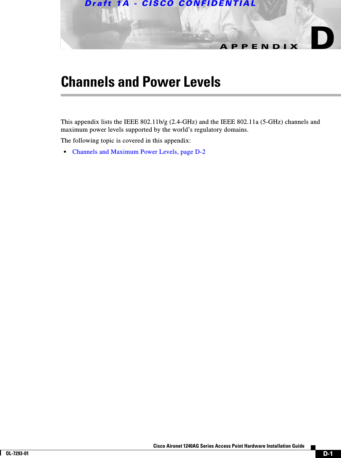 Draft 1A - CISCO CONFIDENTIALD-1Cisco Aironet 1240AG Series Access Point Hardware Installation GuideOL-7293-01APPENDIXDChannels and Power LevelsThis appendix lists the IEEE 802.11b/g (2.4-GHz) and the IEEE 802.11a (5-GHz) channels and maximum power levels supported by the world&rsquo;s regulatory domains. The following topic is covered in this appendix:&bull;Channels and Maximum Power Levels, page D-2