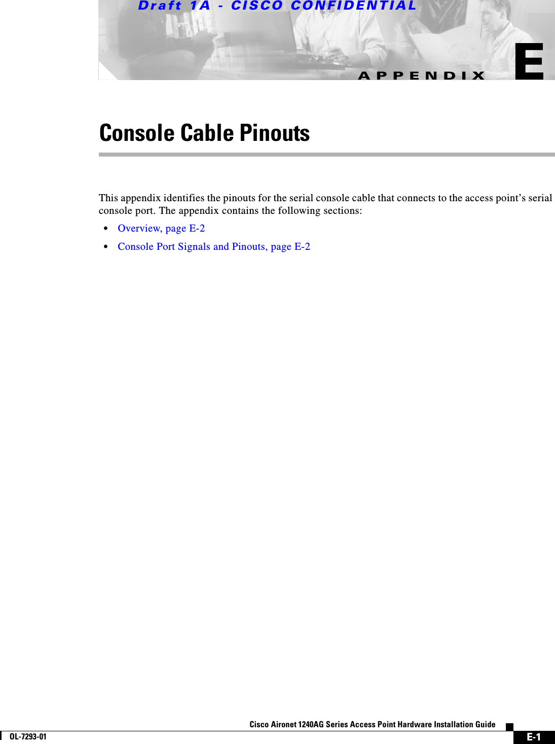 Draft 1A - CISCO CONFIDENTIALE-1Cisco Aironet 1240AG Series Access Point Hardware Installation GuideOL-7293-01APPENDIXEConsole Cable PinoutsThis appendix identifies the pinouts for the serial console cable that connects to the access point&rsquo;s serial console port. The appendix contains the following sections:&bull;Overview, page E-2&bull;Console Port Signals and Pinouts, page E-2