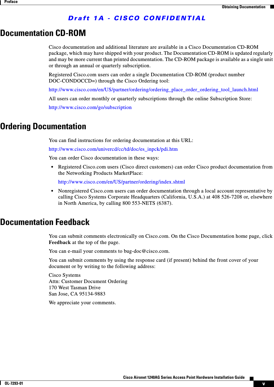 Draft 1A - CISCO CONFIDENTIALvCisco Aironet 1240AG Series Access Point Hardware Installation GuideOL-7293-01PrefaceObtaining DocumentationDocumentation CD-ROMCisco documentation and additional literature are available in a Cisco Documentation CD-ROM package, which may have shipped with your product. The Documentation CD-ROM is updated regularly and may be more current than printed documentation. The CD-ROM package is available as a single unit or through an annual or quarterly subscription.Registered Cisco.com users can order a single Documentation CD-ROM (product number DOC-CONDOCCD=) through the Cisco Ordering tool:http://www.cisco.com/en/US/partner/ordering/ordering_place_order_ordering_tool_launch.htmlAll users can order monthly or quarterly subscriptions through the online Subscription Store:http://www.cisco.com/go/subscriptionOrdering DocumentationYou can find instructions for ordering documentation at this URL:http://www.cisco.com/univercd/cc/td/doc/es_inpck/pdi.htmYou can order Cisco documentation in these ways:&bull;Registered Cisco.com users (Cisco direct customers) can order Cisco product documentation from the Networking Products MarketPlace:http://www.cisco.com/en/US/partner/ordering/index.shtml&bull;Nonregistered Cisco.com users can order documentation through a local account representative by calling Cisco Systems Corporate Headquarters (California, U.S.A.) at 408 526-7208 or, elsewhere in North America, by calling 800 553-NETS (6387). Documentation FeedbackYou can submit comments electronically on Cisco.com. On the Cisco Documentation home page, click Feedback at the top of the page.You can e-mail your comments to bug-doc@cisco.com.You can submit comments by using the response card (if present) behind the front cover of your document or by writing to the following address:Cisco SystemsAttn: Customer Document Ordering170 West Tasman DriveSan Jose, CA 95134-9883We appreciate your comments.