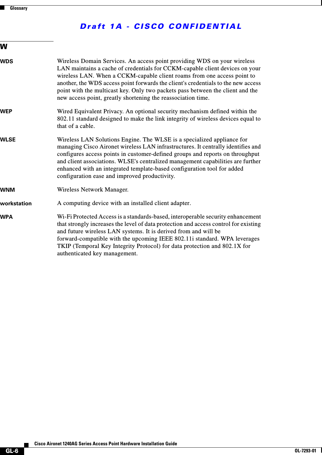 Draft 1A - CISCO CONFIDENTIALGlossaryGL-6Cisco Aironet 1240AG Series Access Point Hardware Installation GuideOL-7293-01WWDS Wireless Domain Services. An access point providing WDS on your wireless LAN maintains a cache of credentials for CCKM-capable client devices on your wireless LAN. When a CCKM-capable client roams from one access point to another, the WDS access point forwards the client's credentials to the new access point with the multicast key. Only two packets pass between the client and the new access point, greatly shortening the reassociation time. WEP Wired Equivalent Privacy. An optional security mechanism defined within the 802.11 standard designed to make the link integrity of wireless devices equal to that of a cable.WLSE Wireless LAN Solutions Engine. The WLSE is a specialized appliance for managing Cisco Aironet wireless LAN infrastructures. It centrally identifies and configures access points in customer-defined groups and reports on throughput and client associations. WLSE's centralized management capabilities are further enhanced with an integrated template-based configuration tool for added configuration ease and improved productivity. WNM Wireless Network Manager. workstation A computing device with an installed client adapter.WPA Wi-Fi Protected Access is a standards-based, interoperable security enhancement that strongly increases the level of data protection and access control for existing and future wireless LAN systems. It is derived from and will be forward-compatible with the upcoming IEEE 802.11i standard. WPA leverages TKIP (Temporal Key Integrity Protocol) for data protection and 802.1X for authenticated key management. 