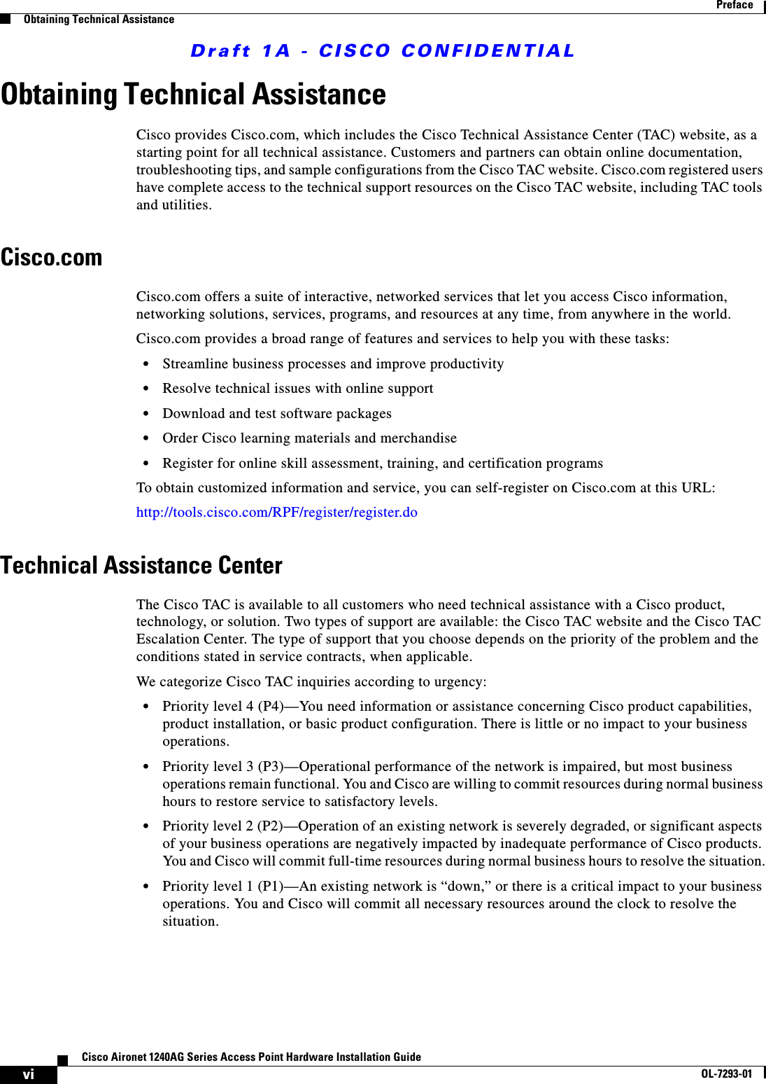 Draft 1A - CISCO CONFIDENTIALviCisco Aironet 1240AG Series Access Point Hardware Installation GuideOL-7293-01PrefaceObtaining Technical AssistanceObtaining Technical AssistanceCisco provides Cisco.com, which includes the Cisco Technical Assistance Center (TAC) website, as a starting point for all technical assistance. Customers and partners can obtain online documentation, troubleshooting tips, and sample configurations from the Cisco TAC website. Cisco.com registered users have complete access to the technical support resources on the Cisco TAC website, including TAC tools and utilities. Cisco.comCisco.com offers a suite of interactive, networked services that let you access Cisco information, networking solutions, services, programs, and resources at any time, from anywhere in the world. Cisco.com provides a broad range of features and services to help you with these tasks:&bull;Streamline business processes and improve productivity &bull;Resolve technical issues with online support&bull;Download and test software packages&bull;Order Cisco learning materials and merchandise&bull;Register for online skill assessment, training, and certification programsTo obtain customized information and service, you can self-register on Cisco.com at this URL:http://tools.cisco.com/RPF/register/register.doTechnical Assistance CenterThe Cisco TAC is available to all customers who need technical assistance with a Cisco product, technology, or solution. Two types of support are available: the Cisco TAC website and the Cisco TAC Escalation Center. The type of support that you choose depends on the priority of the problem and the conditions stated in service contracts, when applicable.We categorize Cisco TAC inquiries according to urgency:&bull;Priority level 4 (P4)&mdash;You need information or assistance concerning Cisco product capabilities, product installation, or basic product configuration. There is little or no impact to your business operations.&bull;Priority level 3 (P3)&mdash;Operational performance of the network is impaired, but most business operations remain functional. You and Cisco are willing to commit resources during normal business hours to restore service to satisfactory levels.&bull;Priority level 2 (P2)&mdash;Operation of an existing network is severely degraded, or significant aspects of your business operations are negatively impacted by inadequate performance of Cisco products. You and Cisco will commit full-time resources during normal business hours to resolve the situation.&bull;Priority level 1 (P1)&mdash;An existing network is &ldquo;down,&rdquo; or there is a critical impact to your business operations. You and Cisco will commit all necessary resources around the clock to resolve the situation.