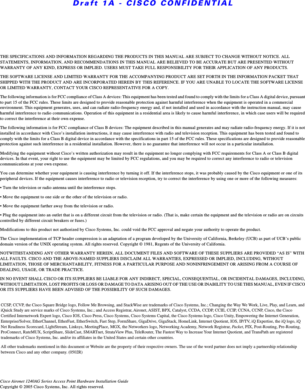 Draft 1A - CISCO CONFIDENTIALTHE SPECIFICATIONS AND INFORMATION REGARDING THE PRODUCTS IN THIS MANUAL ARE SUBJECT TO CHANGE WITHOUT NOTICE. ALL STATEMENTS, INFORMATION, AND RECOMMENDATIONS IN THIS MANUAL ARE BELIEVED TO BE ACCURATE BUT ARE PRESENTED WITHOUT WARRANTY OF ANY KIND, EXPRESS OR IMPLIED. USERS MUST TAKE FULL RESPONSIBILITY FOR THEIR APPLICATION OF ANY PRODUCTS.THE SOFTWARE LICENSE AND LIMITED WARRANTY FOR THE ACCOMPANYING PRODUCT ARE SET FORTH IN THE INFORMATION PACKET THAT SHIPPED WITH THE PRODUCT AND ARE INCORPORATED HEREIN BY THIS REFERENCE. IF YOU ARE UNABLE TO LOCATE THE SOFTWARE LICENSE OR LIMITED WARRANTY, CONTACT YOUR CISCO REPRESENTATIVE FOR A COPY.The following information is for FCC compliance of Class A devices: This equipment has been tested and found to comply with the limits for a Class A digital device, pursuant to part 15 of the FCC rules. These limits are designed to provide reasonable protection against harmful interference when the equipment is operated in a commercial environment. This equipment generates, uses, and can radiate radio-frequency energy and, if not installed and used in accordance with the instruction manual, may cause harmful interference to radio communications. Operation of this equipment in a residential area is likely to cause harmful interference, in which case users will be required to correct the interference at their own expense. The following information is for FCC compliance of Class B devices: The equipment described in this manual generates and may radiate radio-frequency energy. If it is not installed in accordance with Cisco&rsquo;s installation instructions, it may cause interference with radio and television reception. This equipment has been tested and found to comply with the limits for a Class B digital device in accordance with the specifications in part 15 of the FCC rules. These specifications are designed to provide reasonable protection against such interference in a residential installation. However, there is no guarantee that interference will not occur in a particular installation. Modifying the equipment without Cisco&rsquo;s written authorization may result in the equipment no longer complying with FCC requirements for Class A or Class B digital devices. In that event, your right to use the equipment may be limited by FCC regulations, and you may be required to correct any interference to radio or television communications at your own expense.You can determine whether your equipment is causing interference by turning it off. If the interference stops, it was probably caused by the Cisco equipment or one of its peripheral devices. If the equipment causes interference to radio or television reception, try to correct the interference by using one or more of the following measures:&bull; Turn the television or radio antenna until the interference stops.&bull; Move the equipment to one side or the other of the television or radio.&bull; Move the equipment farther away from the television or radio.&bull; Plug the equipment into an outlet that is on a different circuit from the television or radio. (That is, make certain the equipment and the television or radio are on circuits controlled by different circuit breakers or fuses.) Modifications to this product not authorized by Cisco Systems, Inc. could void the FCC approval and negate your authority to operate the product. The Cisco implementation of TCP header compression is an adaptation of a program developed by the University of California, Berkeley (UCB) as part of UCB&rsquo;s public domain version of the UNIX operating system. All rights reserved. Copyright &copy; 1981, Regents of the University of California. NOTWITHSTANDING ANY OTHER WARRANTY HEREIN, ALL DOCUMENT FILES AND SOFTWARE OF THESE SUPPLIERS ARE PROVIDED &ldquo;AS IS&rdquo; WITH ALL FAULTS. CISCO AND THE ABOVE-NAMED SUPPLIERS DISCLAIM ALL WARRANTIES, EXPRESSED OR IMPLIED, INCLUDING, WITHOUT LIMITATION, THOSE OF MERCHANTABILITY, FITNESS FOR A PARTICULAR PURPOSE AND NONINFRINGEMENT OR ARISING FROM A COURSE OF DEALING, USAGE, OR TRADE PRACTICE.IN NO EVENT SHALL CISCO OR ITS SUPPLIERS BE LIABLE FOR ANY INDIRECT, SPECIAL, CONSEQUENTIAL, OR INCIDENTAL DAMAGES, INCLUDING, WITHOUT LIMITATION, LOST PROFITS OR LOSS OR DAMAGE TO DATA ARISING OUT OF THE USE OR INABILITY TO USE THIS MANUAL, EVEN IF CISCO OR ITS SUPPLIERS HAVE BEEN ADVISED OF THE POSSIBILITY OF SUCH DAMAGES.Cisco Aironet 1240AG Series Access Point Hardware Installation GuideCopyright &copy; 2005 Cisco Systems, Inc. All rights reserved.CCSP, CCVP, the Cisco Square Bridge logo, Follow Me Browsing, and StackWise are trademarks of Cisco Systems, Inc.; Changing the Way We Work, Live, Play, and Learn, and iQuick Study are service marks of Cisco Systems, Inc.; and Access Registrar, Aironet, ASIST, BPX, Catalyst, CCDA, CCDP, CCIE, CCIP, CCNA, CCNP, Cisco, the Cisco Certified Internetwork Expert logo, Cisco IOS, Cisco Press, Cisco Systems, Cisco Systems Capital, the Cisco Systems logo, Cisco Unity, Empowering the Internet Generation, Enterprise/Solver, EtherChannel, EtherFast, EtherSwitch, Fast Step, FormShare, GigaDrive, GigaStack, HomeLink, Internet Quotient, IOS, IP/TV, iQ Expertise, the iQ logo, iQ Net Readiness Scorecard, LightStream, Linksys, MeetingPlace, MGX, the Networkers logo, Networking Academy, Network Registrar, Pa cket, PIX, Post-Routing, Pre-Routing, ProConnect, RateMUX, ScriptShare, SlideCast, SMARTnet, StrataView Plus, TeleRouter, The Fastest Way to Increase Your Internet Quotient, and TransPath are registered trademarks of Cisco Systems, Inc. and/or its affiliates in the United States and certain other countries. All other trademarks mentioned in this document or Website are the property of their respective owners. The use of the word partner does not imply a partnership relationship between Cisco and any other company. (0502R)