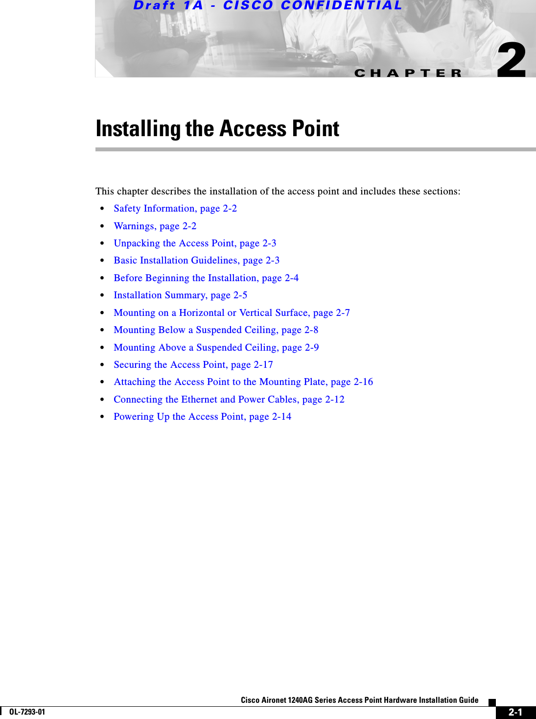CHAPTERDraft 1A - CISCO CONFIDENTIAL2-1Cisco Aironet 1240AG Series Access Point Hardware Installation GuideOL-7293-012Installing the Access PointThis chapter describes the installation of the access point and includes these sections:&bull;Safety Information, page 2-2&bull;Warnings, page 2-2&bull;Unpacking the Access Point, page 2-3&bull;Basic Installation Guidelines, page 2-3&bull;Before Beginning the Installation, page 2-4&bull;Installation Summary, page 2-5&bull;Mounting on a Horizontal or Vertical Surface, page 2-7&bull;Mounting Below a Suspended Ceiling, page 2-8&bull;Mounting Above a Suspended Ceiling, page 2-9&bull;Securing the Access Point, page 2-17&bull;Attaching the Access Point to the Mounting Plate, page 2-16&bull;Connecting the Ethernet and Power Cables, page 2-12&bull;Powering Up the Access Point, page 2-14