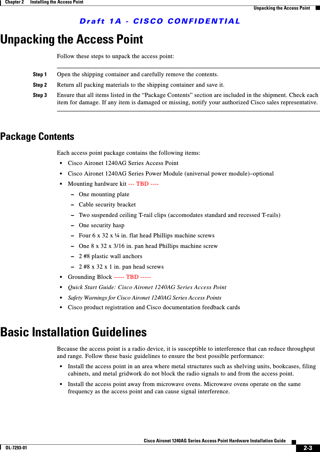 Draft 1A - CISCO CONFIDENTIAL2-3Cisco Aironet 1240AG Series Access Point Hardware Installation GuideOL-7293-01Chapter 2      Installing the Access PointUnpacking the Access PointUnpacking the Access PointFollow these steps to unpack the access point:Step 1 Open the shipping container and carefully remove the contents. Step 2 Return all packing materials to the shipping container and save it.Step 3 Ensure that all items listed in the &ldquo;Package Contents&rdquo; section are included in the shipment. Check each item for damage. If any item is damaged or missing, notify your authorized Cisco sales representative. Package ContentsEach access point package contains the following items:&bull;Cisco Aironet 1240AG Series Access Point&bull;Cisco Aironet 1240AG Series Power Module (universal power module)&ndash;optional&bull;Mounting hardware kit --- TBD ----&ndash;One mounting plate&ndash;Cable security bracket&ndash;Two suspended ceiling T-rail clips (accomodates standard and recessed T-rails)&ndash;One security hasp&ndash;Four 6 x 32 x &frac14; in. flat head Phillips machine screws&ndash;One 8 x 32 x 3/16 in. pan head Phillips machine screw&ndash;2 #8 plastic wall anchors&ndash;2 #8 x 32 x 1 in. pan head screws&bull;Grounding Block ----- TBD ----- &bull;Quick Start Guide: Cisco Aironet 1240AG Series Access Point&bull;Safety Warnings for Cisco Aironet 1240AG Series Access Points&bull;Cisco product registration and Cisco documentation feedback cardsBasic Installation GuidelinesBecause the access point is a radio device, it is susceptible to interference that can reduce throughput and range. Follow these basic guidelines to ensure the best possible performance:&bull;Install the access point in an area where metal structures such as shelving units, bookcases, filing cabinets, and metal gridwork do not block the radio signals to and from the access point.&bull;Install the access point away from microwave ovens. Microwave ovens operate on the same frequency as the access point and can cause signal interference.