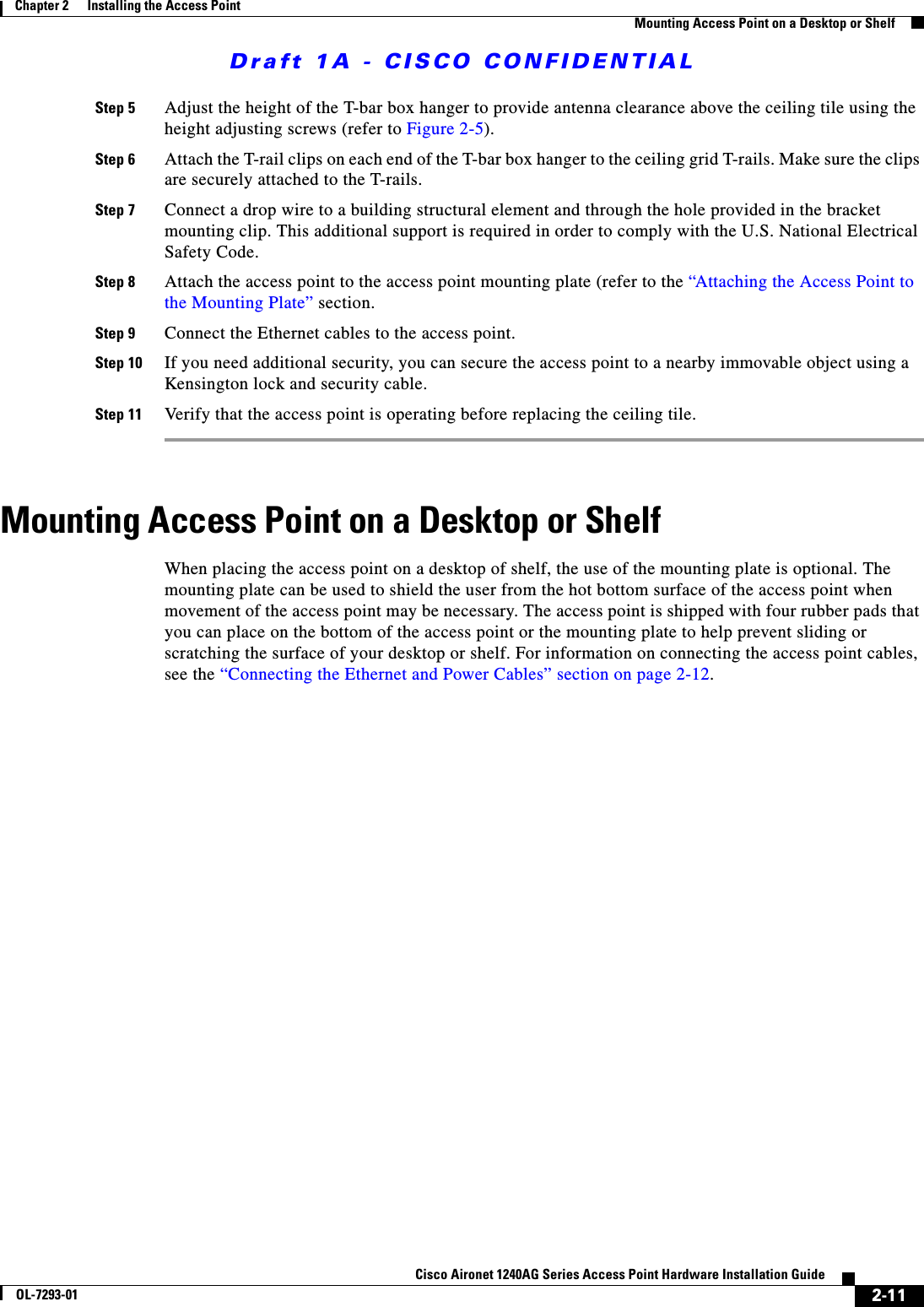 Draft 1A - CISCO CONFIDENTIAL2-11Cisco Aironet 1240AG Series Access Point Hardware Installation GuideOL-7293-01Chapter 2      Installing the Access PointMounting Access Point on a Desktop or ShelfStep 5 Adjust the height of the T-bar box hanger to provide antenna clearance above the ceiling tile using the height adjusting screws (refer to Figure 2-5).Step 6 Attach the T-rail clips on each end of the T-bar box hanger to the ceiling grid T-rails. Make sure the clips are securely attached to the T-rails.Step 7 Connect a drop wire to a building structural element and through the hole provided in the bracket mounting clip. This additional support is required in order to comply with the U.S. National Electrical Safety Code.Step 8 Attach the access point to the access point mounting plate (refer to the &ldquo;Attaching the Access Point to the Mounting Plate&rdquo; section.Step 9 Connect the Ethernet cables to the access point.Step 10 If you need additional security, you can secure the access point to a nearby immovable object using a Kensington lock and security cable.Step 11 Verify that the access point is operating before replacing the ceiling tile.Mounting Access Point on a Desktop or ShelfWhen placing the access point on a desktop of shelf, the use of the mounting plate is optional. The mounting plate can be used to shield the user from the hot bottom surface of the access point when movement of the access point may be necessary. The access point is shipped with four rubber pads that you can place on the bottom of the access point or the mounting plate to help prevent sliding or scratching the surface of your desktop or shelf. For information on connecting the access point cables, see the &ldquo;Connecting the Ethernet and Power Cables&rdquo; section on page 2-12. 