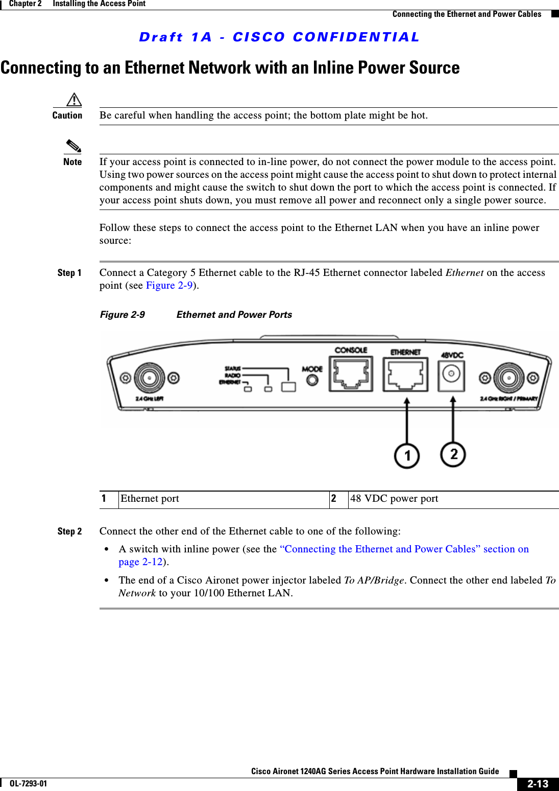 Draft 1A - CISCO CONFIDENTIAL2-13Cisco Aironet 1240AG Series Access Point Hardware Installation GuideOL-7293-01Chapter 2      Installing the Access PointConnecting the Ethernet and Power CablesConnecting to an Ethernet Network with an Inline Power SourceCaution Be careful when handling the access point; the bottom plate might be hot.Note If your access point is connected to in-line power, do not connect the power module to the access point. Using two power sources on the access point might cause the access point to shut down to protect internal components and might cause the switch to shut down the port to which the access point is connected. If your access point shuts down, you must remove all power and reconnect only a single power source.Follow these steps to connect the access point to the Ethernet LAN when you have an inline power source:Step 1 Connect a Category 5 Ethernet cable to the RJ-45 Ethernet connector labeled Ethernet on the access point (see Figure 2-9).Figure 2-9 Ethernet and Power PortsStep 2 Connect the other end of the Ethernet cable to one of the following:&bull;A switch with inline power (see the &ldquo;Connecting the Ethernet and Power Cables&rdquo; section on page 2-12).&bull;The end of a Cisco Aironet power injector labeled To AP/Bridge. Connect the other end labeled To Network to your 10/100 Ethernet LAN.1Ethernet port 248 VDC power port