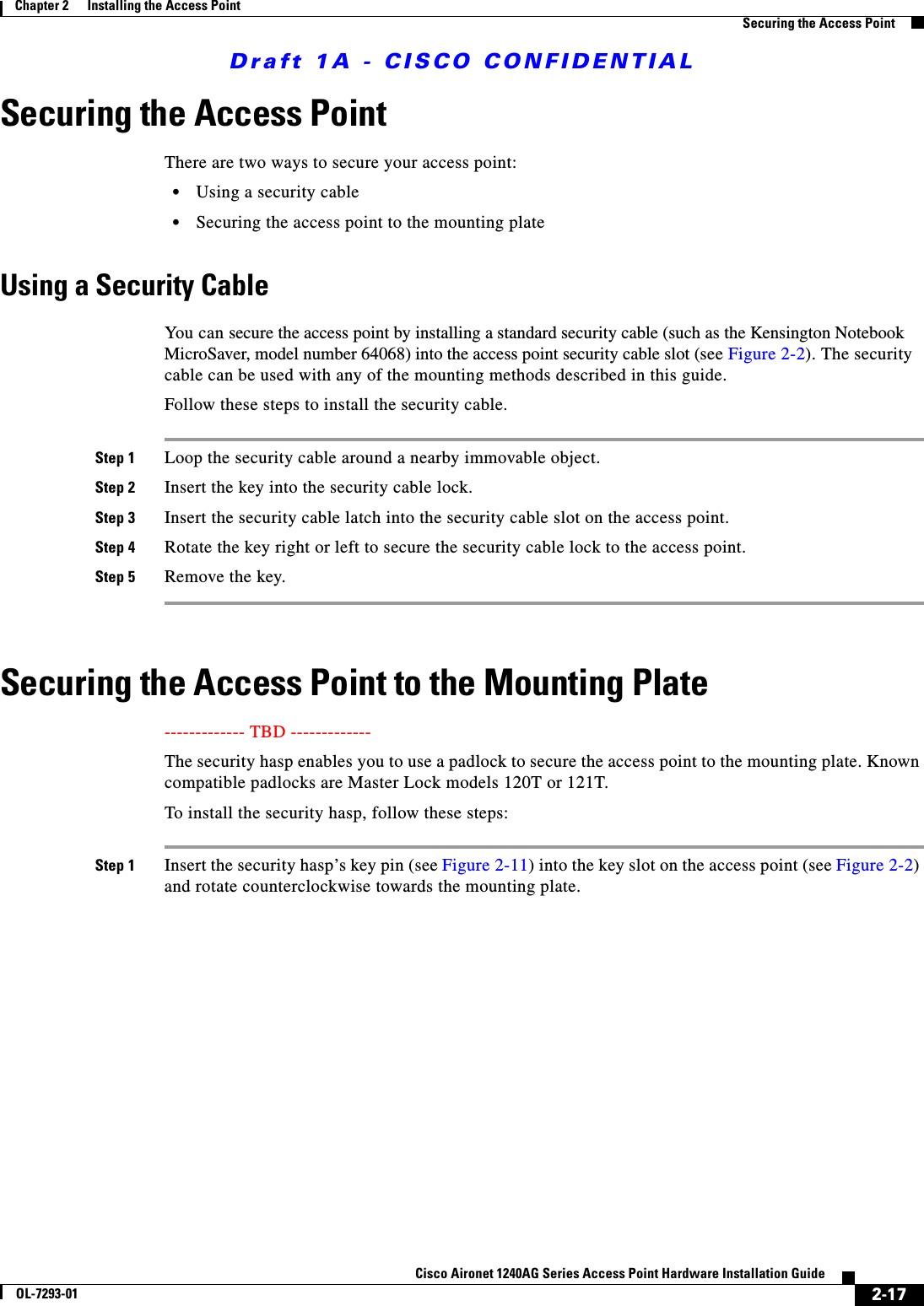 Draft 1A - CISCO CONFIDENTIAL2-17Cisco Aironet 1240AG Series Access Point Hardware Installation GuideOL-7293-01Chapter 2      Installing the Access PointSecuring the Access PointSecuring the Access PointThere are two ways to secure your access point:&bull;Using a security cable&bull;Securing the access point to the mounting plateUsing a Security CableYou can secure the access point by installing a standard security cable (such as the Kensington Notebook MicroSaver, model number 64068) into the access point security cable slot (see Figure 2-2). The security cable can be used with any of the mounting methods described in this guide. Follow these steps to install the security cable.Step 1 Loop the security cable around a nearby immovable object. Step 2 Insert the key into the security cable lock. Step 3 Insert the security cable latch into the security cable slot on the access point. Step 4 Rotate the key right or left to secure the security cable lock to the access point. Step 5 Remove the key. Securing the Access Point to the Mounting Plate------------- TBD ------------- The security hasp enables you to use a padlock to secure the access point to the mounting plate. Known compatible padlocks are Master Lock models 120T or 121T.To install the security hasp, follow these steps:Step 1 Insert the security hasp&rsquo;s key pin (see Figure 2-11) into the key slot on the access point (see Figure 2-2) and rotate counterclockwise towards the mounting plate.