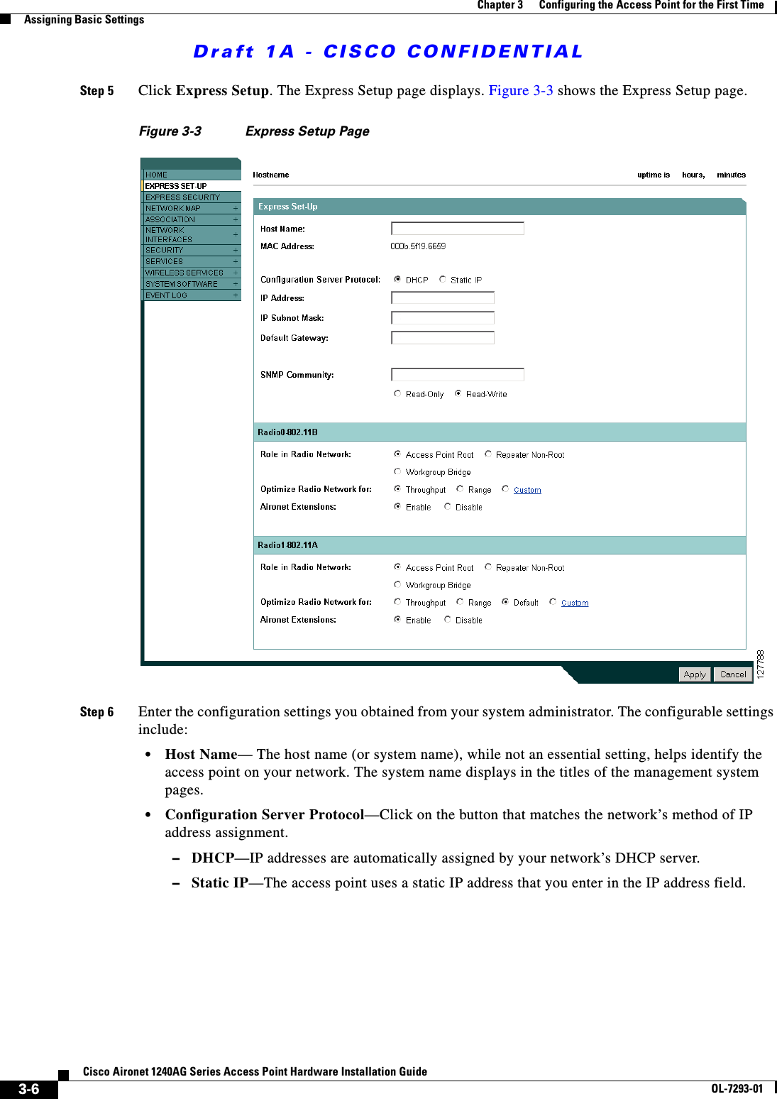 Draft 1A - CISCO CONFIDENTIAL3-6Cisco Aironet 1240AG Series Access Point Hardware Installation GuideOL-7293-01Chapter 3      Configuring the Access Point for the First TimeAssigning Basic SettingsStep 5 Click Express Setup. The Express Setup page displays. Figure 3-3 shows the Express Setup page.Figure 3-3 Express Setup Page Step 6 Enter the configuration settings you obtained from your system administrator. The configurable settings include:&bull;Host Name&mdash; The host name (or system name), while not an essential setting, helps identify the access point on your network. The system name displays in the titles of the management system pages.&bull;Configuration Server Protocol&mdash;Click on the button that matches the network&rsquo;s method of IP address assignment.&ndash;DHCP&mdash;IP addresses are automatically assigned by your network&rsquo;s DHCP server.&ndash;Static IP&mdash;The access point uses a static IP address that you enter in the IP address field.