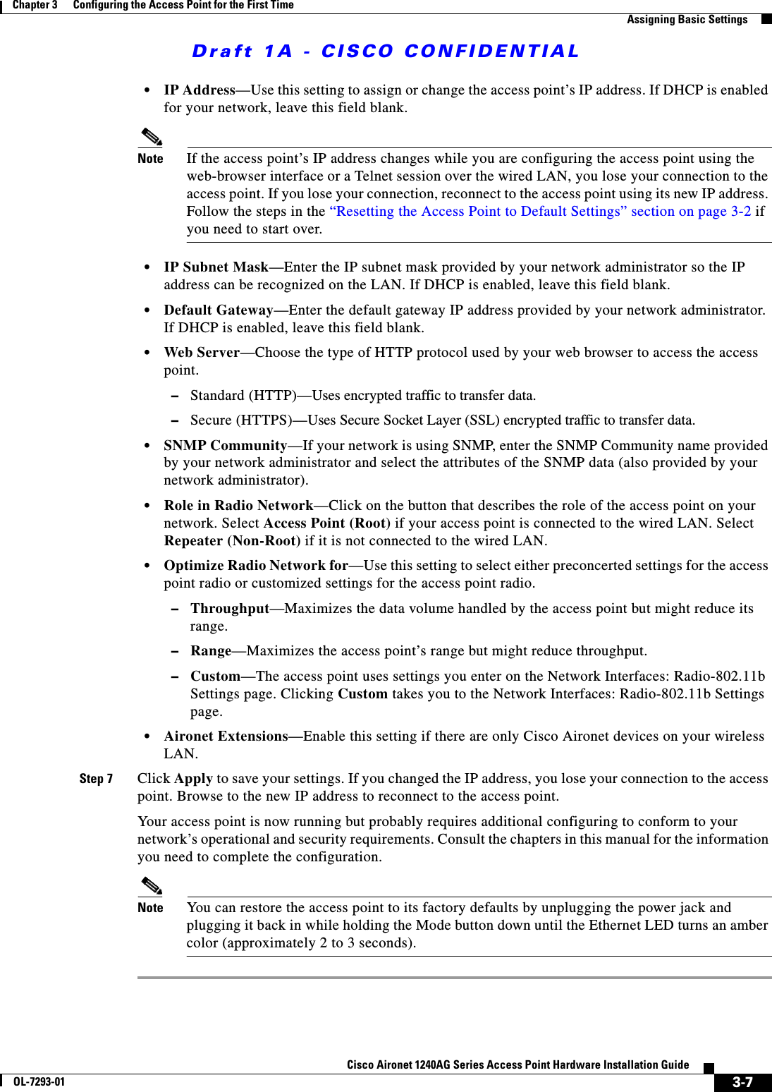 Draft 1A - CISCO CONFIDENTIAL3-7Cisco Aironet 1240AG Series Access Point Hardware Installation GuideOL-7293-01Chapter 3      Configuring the Access Point for the First TimeAssigning Basic Settings&bull;IP Address&mdash;Use this setting to assign or change the access point&rsquo;s IP address. If DHCP is enabled for your network, leave this field blank. Note If the access point&rsquo;s IP address changes while you are configuring the access point using the web-browser interface or a Telnet session over the wired LAN, you lose your connection to the access point. If you lose your connection, reconnect to the access point using its new IP address. Follow the steps in the &ldquo;Resetting the Access Point to Default Settings&rdquo; section on page 3-2 if you need to start over.&bull;IP Subnet Mask&mdash;Enter the IP subnet mask provided by your network administrator so the IP address can be recognized on the LAN. If DHCP is enabled, leave this field blank. &bull;Default Gateway&mdash;Enter the default gateway IP address provided by your network administrator. If DHCP is enabled, leave this field blank.&bull;Web Server&mdash;Choose the type of HTTP protocol used by your web browser to access the access point.&ndash;Standard (HTTP)&mdash;Uses encrypted traffic to transfer data. &ndash;Secure (HTTPS)&mdash;Uses Secure Socket Layer (SSL) encrypted traffic to transfer data.&bull;SNMP Community&mdash;If your network is using SNMP, enter the SNMP Community name provided by your network administrator and select the attributes of the SNMP data (also provided by your network administrator). &bull;Role in Radio Network&mdash;Click on the button that describes the role of the access point on your network. Select Access Point (Root) if your access point is connected to the wired LAN. Select Repeater (Non-Root) if it is not connected to the wired LAN.&bull;Optimize Radio Network for&mdash;Use this setting to select either preconcerted settings for the access point radio or customized settings for the access point radio.&ndash;Throughput&mdash;Maximizes the data volume handled by the access point but might reduce its range.&ndash;Range&mdash;Maximizes the access point&rsquo;s range but might reduce throughput.&ndash;Custom&mdash;The access point uses settings you enter on the Network Interfaces: Radio-802.11b Settings page. Clicking Custom takes you to the Network Interfaces: Radio-802.11b Settings page.&bull;Aironet Extensions&mdash;Enable this setting if there are only Cisco Aironet devices on your wireless LAN.Step 7 Click Apply to save your settings. If you changed the IP address, you lose your connection to the access point. Browse to the new IP address to reconnect to the access point.Your access point is now running but probably requires additional configuring to conform to your network&rsquo;s operational and security requirements. Consult the chapters in this manual for the information you need to complete the configuration. Note You can restore the access point to its factory defaults by unplugging the power jack and plugging it back in while holding the Mode button down until the Ethernet LED turns an amber color (approximately 2 to 3 seconds).