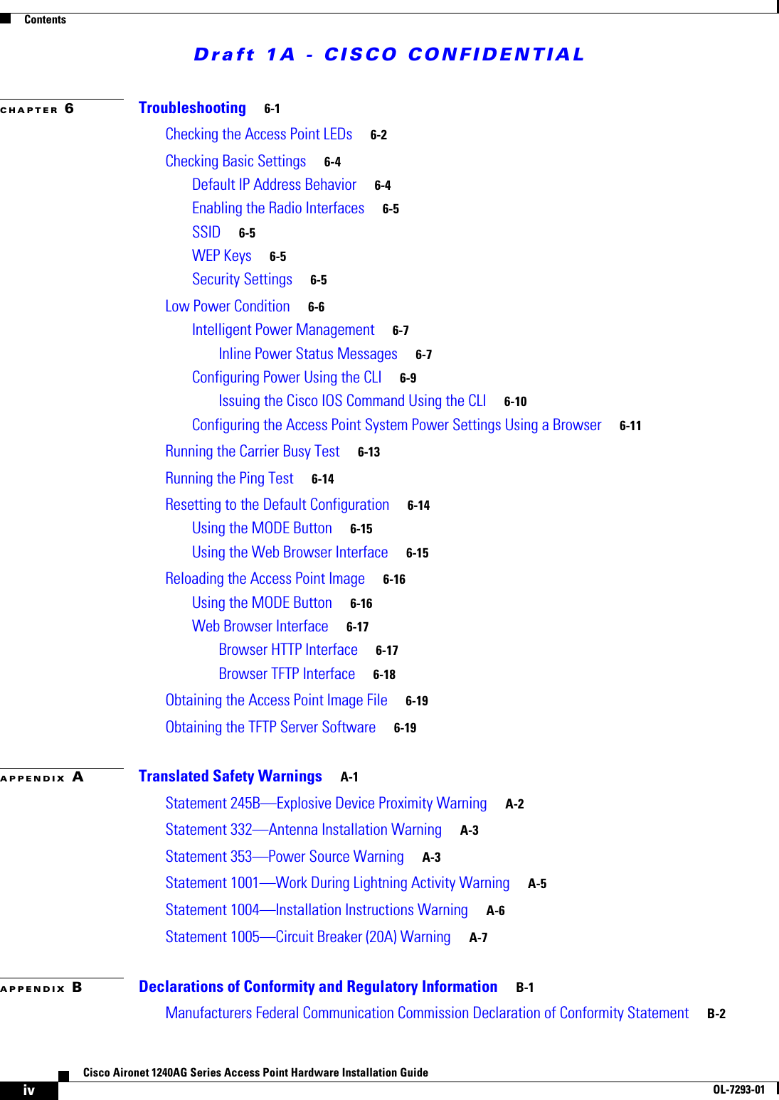 Draft 1A - CISCO CONFIDENTIALContentsivCisco Aironet 1240AG Series Access Point Hardware Installation GuideOL-7293-01CHAPTER 6Troubleshooting 6-1Checking the Access Point LEDs 6-2Checking Basic Settings 6-4Default IP Address Behavior 6-4Enabling the Radio Interfaces 6-5SSID 6-5WEP Keys 6-5Security Settings 6-5Low Power Condition 6-6Intelligent Power Management 6-7Inline Power Status Messages 6-7Configuring Power Using the CLI 6-9Issuing the Cisco IOS Command Using the CLI 6-10Configuring the Access Point System Power Settings Using a Browser 6-11Running the Carrier Busy Test 6-13Running the Ping Test 6-14Resetting to the Default Configuration 6-14Using the MODE Button 6-15Using the Web Browser Interface 6-15Reloading the Access Point Image 6-16Using the MODE Button 6-16Web Browser Interface 6-17Browser HTTP Interface 6-17Browser TFTP Interface 6-18Obtaining the Access Point Image File 6-19Obtaining the TFTP Server Software 6-19APPENDIX ATranslated Safety Warnings A-1Statement 245B&mdash;Explosive Device Proximity Warning A-2Statement 332&mdash;Antenna Installation Warning A-3Statement 353&mdash;Power Source Warning A-3Statement 1001&mdash;Work During Lightning Activity Warning A-5Statement 1004&mdash;Installation Instructions Warning A-6Statement 1005&mdash;Circuit Breaker (20A) Warning A-7APPENDIX BDeclarations of Conformity and Regulatory Information B-1Manufacturers Federal Communication Commission Declaration of Conformity Statement B-2