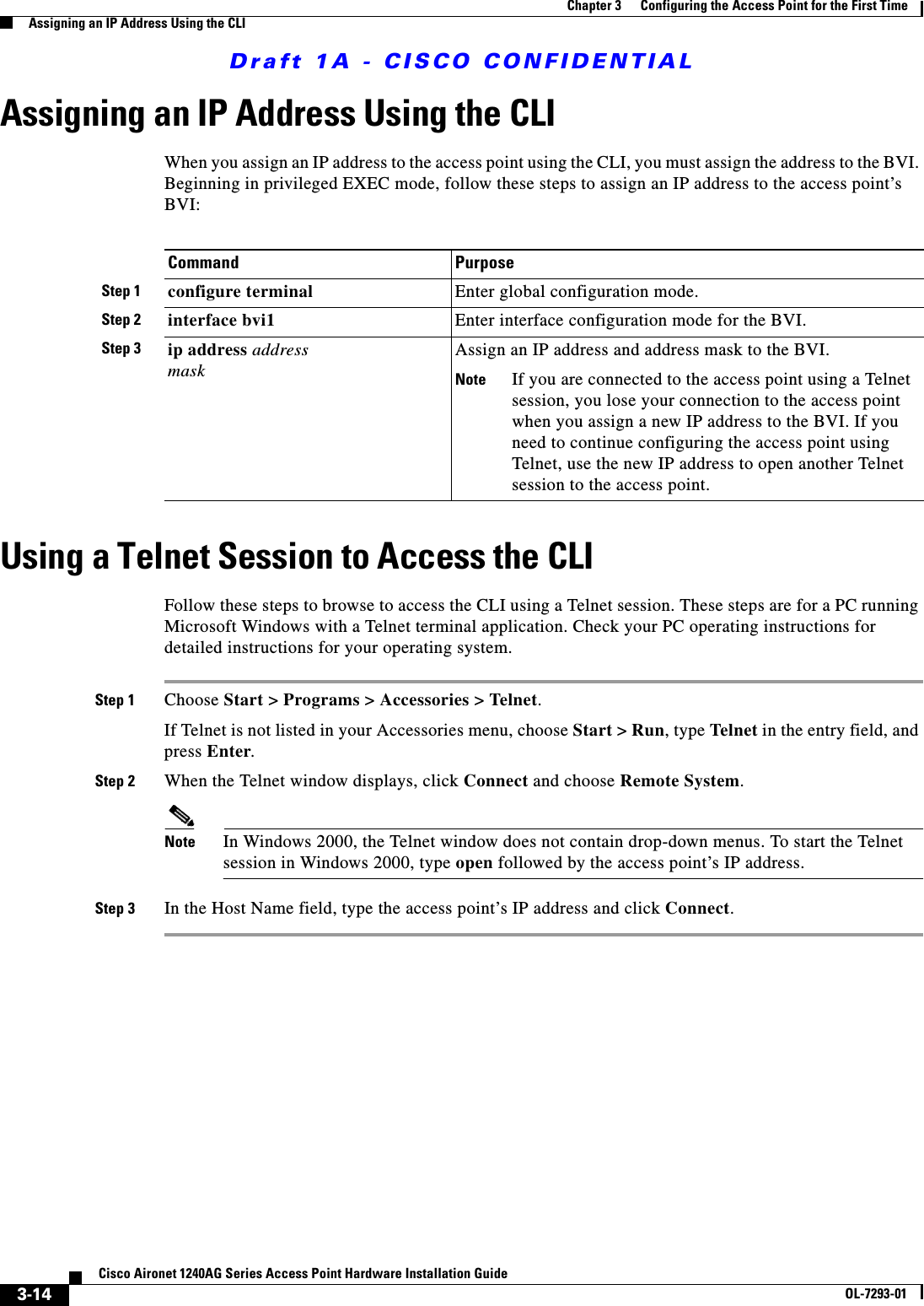 Draft 1A - CISCO CONFIDENTIAL3-14Cisco Aironet 1240AG Series Access Point Hardware Installation GuideOL-7293-01Chapter 3      Configuring the Access Point for the First TimeAssigning an IP Address Using the CLIAssigning an IP Address Using the CLIWhen you assign an IP address to the access point using the CLI, you must assign the address to the BVI. Beginning in privileged EXEC mode, follow these steps to assign an IP address to the access point&rsquo;s BVI:Using a Telnet Session to Access the CLIFollow these steps to browse to access the CLI using a Telnet session. These steps are for a PC running Microsoft Windows with a Telnet terminal application. Check your PC operating instructions for detailed instructions for your operating system.Step 1 Choose Start > Programs > Accessories > Telnet. If Telnet is not listed in your Accessories menu, choose Start > Run, type Telnet in the entry field, and press Enter. Step 2 When the Telnet window displays, click Connect and choose Remote System.Note In Windows 2000, the Telnet window does not contain drop-down menus. To start the Telnet session in Windows 2000, type open followed by the access point&rsquo;s IP address.Step 3 In the Host Name field, type the access point&rsquo;s IP address and click Connect.Command PurposeStep 1 configure terminal Enter global configuration mode.Step 2 interface bvi1 Enter interface configuration mode for the BVI.Step 3 ip address address maskAssign an IP address and address mask to the BVI. Note If you are connected to the access point using a Telnet session, you lose your connection to the access point when you assign a new IP address to the BVI. If you need to continue configuring the access point using Telnet, use the new IP address to open another Telnet session to the access point. 