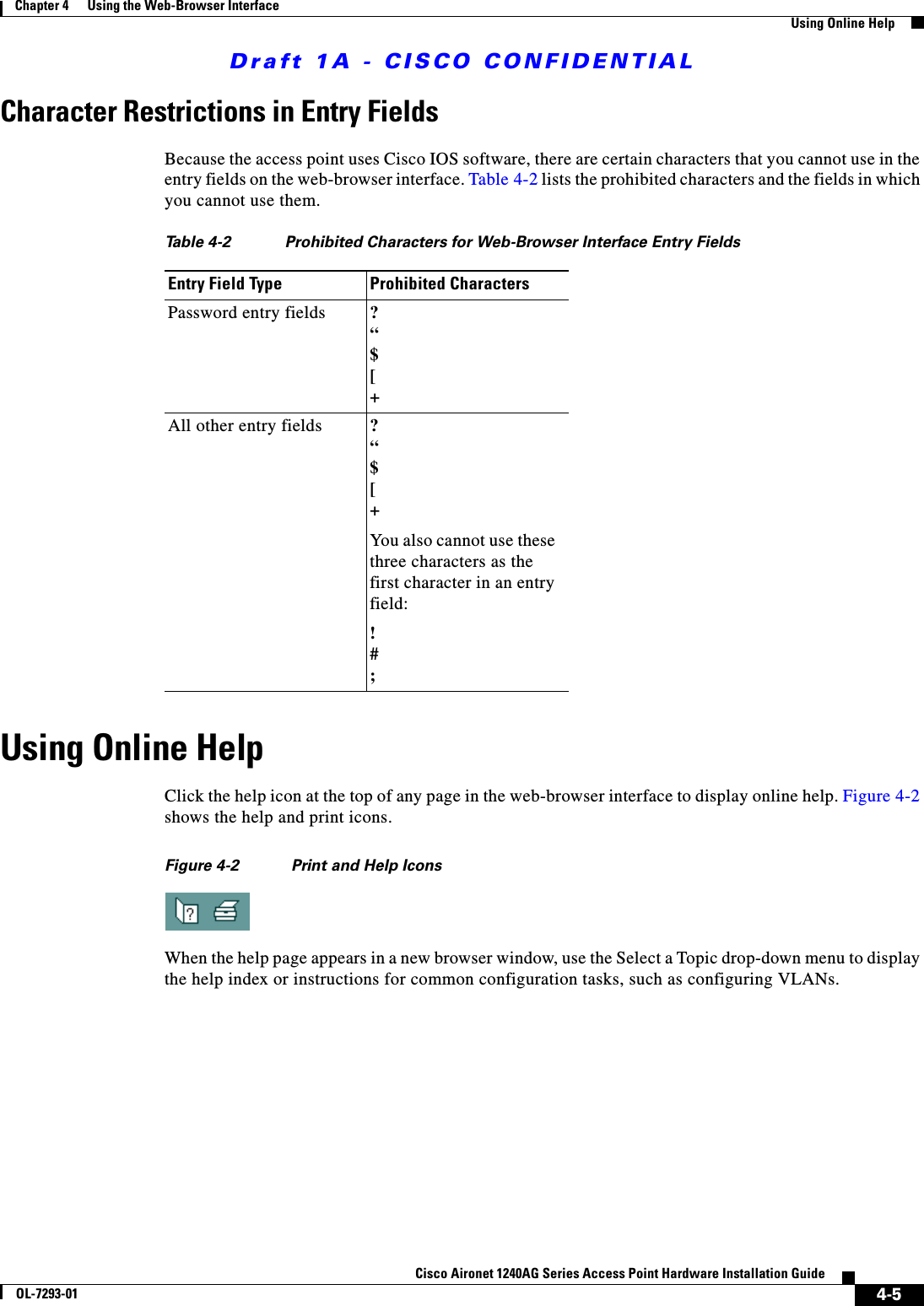 Draft 1A - CISCO CONFIDENTIAL4-5Cisco Aironet 1240AG Series Access Point Hardware Installation GuideOL-7293-01Chapter 4      Using the Web-Browser InterfaceUsing Online HelpCharacter Restrictions in Entry FieldsBecause the access point uses Cisco IOS software, there are certain characters that you cannot use in the entry fields on the web-browser interface. Table 4-2 lists the prohibited characters and the fields in which you cannot use them.Using Online HelpClick the help icon at the top of any page in the web-browser interface to display online help. Figure 4-2 shows the help and print icons.Figure 4-2 Print and Help IconsWhen the help page appears in a new browser window, use the Select a Topic drop-down menu to display the help index or instructions for common configuration tasks, such as configuring VLANs. Table 4-2 Prohibited Characters for Web-Browser Interface Entry FieldsEntry Field Type Prohibited CharactersPassword entry fields ?&ldquo;$[+All other entry fields ?&ldquo;$[+You also cannot use these three characters as the first character in an entry field:!#;
