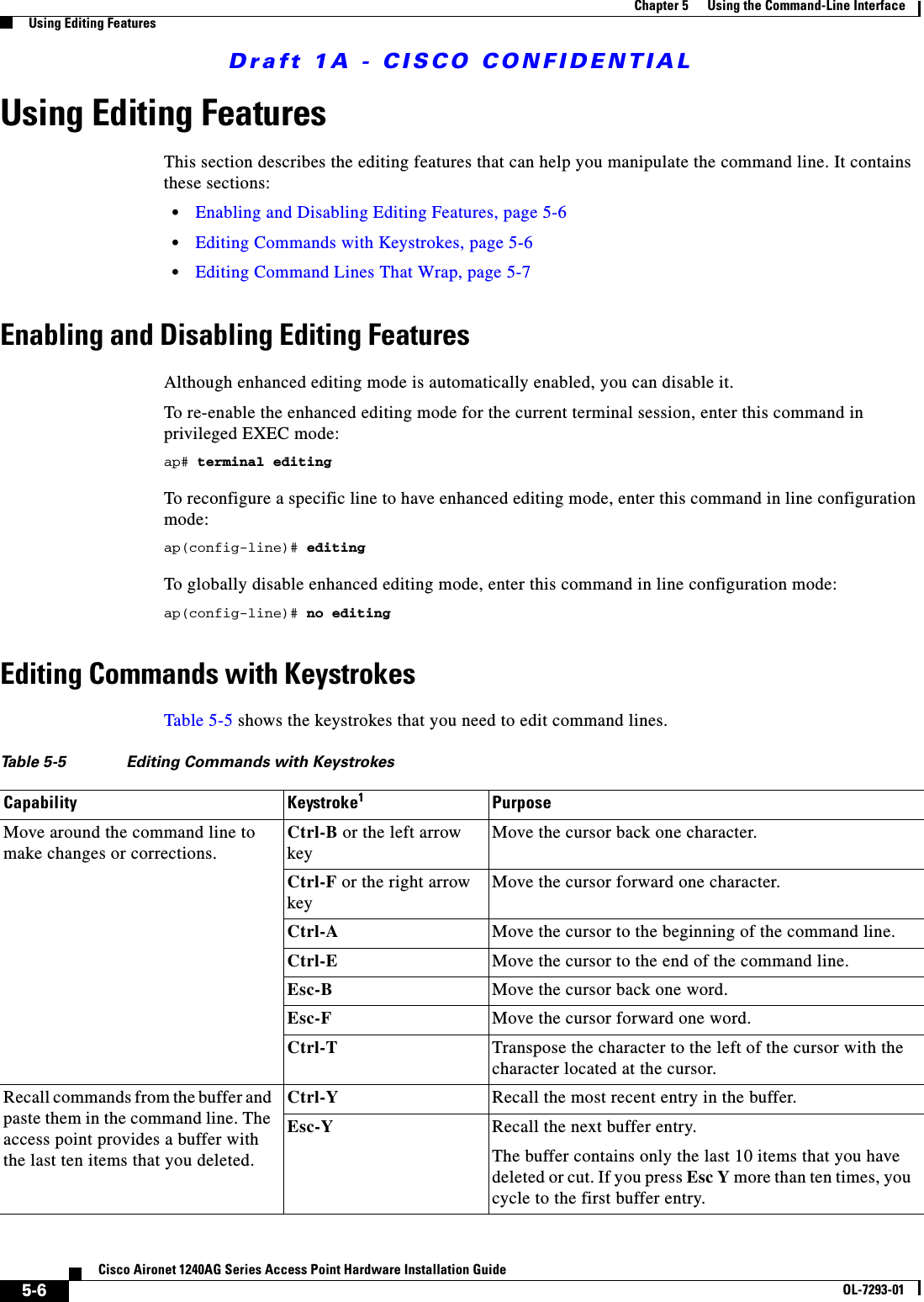Draft 1A - CISCO CONFIDENTIAL5-6Cisco Aironet 1240AG Series Access Point Hardware Installation GuideOL-7293-01Chapter 5      Using the Command-Line InterfaceUsing Editing FeaturesUsing Editing FeaturesThis section describes the editing features that can help you manipulate the command line. It contains these sections:&bull;Enabling and Disabling Editing Features, page 5-6&bull;Editing Commands with Keystrokes, page 5-6&bull;Editing Command Lines That Wrap, page 5-7Enabling and Disabling Editing FeaturesAlthough enhanced editing mode is automatically enabled, you can disable it.To re-enable the enhanced editing mode for the current terminal session, enter this command in privileged EXEC mode: ap# terminal editingTo reconfigure a specific line to have enhanced editing mode, enter this command in line configuration mode: ap(config-line)# editingTo globally disable enhanced editing mode, enter this command in line configuration mode: ap(config-line)# no editingEditing Commands with KeystrokesTable 5-5 shows the keystrokes that you need to edit command lines.Table 5-5 Editing Commands with KeystrokesCapability Keystroke1PurposeMove around the command line to make changes or corrections.Ctrl-B or the left arrow keyMove the cursor back one character. Ctrl-F or the right arrow keyMove the cursor forward one character. Ctrl-A Move the cursor to the beginning of the command line.Ctrl-E Move the cursor to the end of the command line.Esc-B Move the cursor back one word.Esc-F Move the cursor forward one word.Ctrl-T Transpose the character to the left of the cursor with the character located at the cursor.Recall commands from the buffer and paste them in the command line. The access point provides a buffer with the last ten items that you deleted.Ctrl-Y Recall the most recent entry in the buffer.Esc-Y Recall the next buffer entry.The buffer contains only the last 10 items that you have deleted or cut. If you press Esc Y more than ten times, you cycle to the first buffer entry.