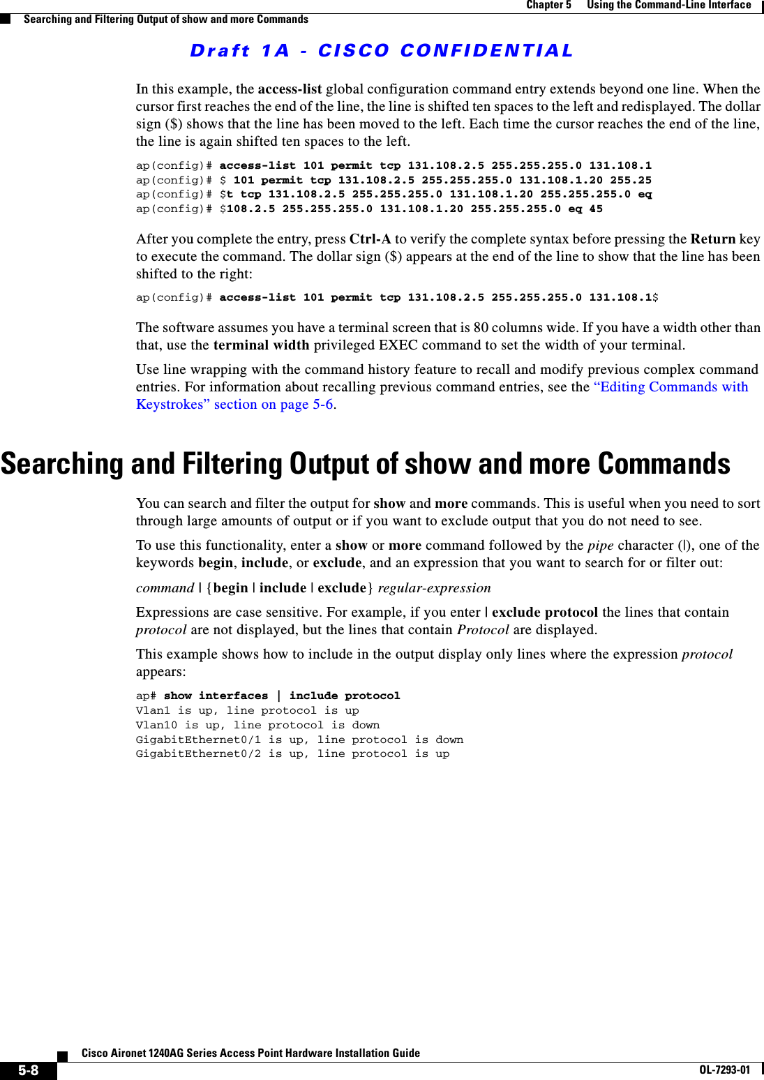 Draft 1A - CISCO CONFIDENTIAL5-8Cisco Aironet 1240AG Series Access Point Hardware Installation GuideOL-7293-01Chapter 5      Using the Command-Line InterfaceSearching and Filtering Output of show and more CommandsIn this example, the access-list global configuration command entry extends beyond one line. When the cursor first reaches the end of the line, the line is shifted ten spaces to the left and redisplayed. The dollar sign ($) shows that the line has been moved to the left. Each time the cursor reaches the end of the line, the line is again shifted ten spaces to the left. ap(config)# access-list 101 permit tcp 131.108.2.5 255.255.255.0 131.108.1ap(config)# $ 101 permit tcp 131.108.2.5 255.255.255.0 131.108.1.20 255.25ap(config)# $t tcp 131.108.2.5 255.255.255.0 131.108.1.20 255.255.255.0 eqap(config)# $108.2.5 255.255.255.0 131.108.1.20 255.255.255.0 eq 45 After you complete the entry, press Ctrl-A to verify the complete syntax before pressing the Return key to execute the command. The dollar sign ($) appears at the end of the line to show that the line has been shifted to the right:ap(config)# access-list 101 permit tcp 131.108.2.5 255.255.255.0 131.108.1$The software assumes you have a terminal screen that is 80 columns wide. If you have a width other than that, use the terminal width privileged EXEC command to set the width of your terminal.Use line wrapping with the command history feature to recall and modify previous complex command entries. For information about recalling previous command entries, see the &ldquo;Editing Commands with Keystrokes&rdquo; section on page 5-6.Searching and Filtering Output of show and more CommandsYou can search and filter the output for show and more commands. This is useful when you need to sort through large amounts of output or if you want to exclude output that you do not need to see.To use this functionality, enter a show or more command followed by the pipe character (|), one of the keywords begin, include, or exclude, and an expression that you want to search for or filter out:command | {begin | include | exclude} regular-expressionExpressions are case sensitive. For example, if you enter | exclude protocol the lines that contain protocol are not displayed, but the lines that contain Protocol are displayed.This example shows how to include in the output display only lines where the expression protocol appears:ap# show interfaces | include protocolVlan1 is up, line protocol is upVlan10 is up, line protocol is downGigabitEthernet0/1 is up, line protocol is downGigabitEthernet0/2 is up, line protocol is up 