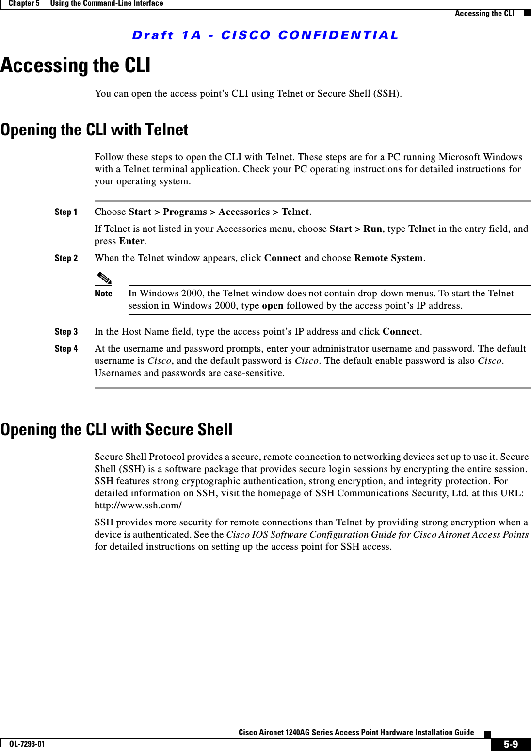 Draft 1A - CISCO CONFIDENTIAL5-9Cisco Aironet 1240AG Series Access Point Hardware Installation GuideOL-7293-01Chapter 5      Using the Command-Line InterfaceAccessing the CLIAccessing the CLIYou can open the access point&rsquo;s CLI using Telnet or Secure Shell (SSH). Opening the CLI with TelnetFollow these steps to open the CLI with Telnet. These steps are for a PC running Microsoft Windows with a Telnet terminal application. Check your PC operating instructions for detailed instructions for your operating system.Step 1 Choose Start > Programs > Accessories > Telnet. If Telnet is not listed in your Accessories menu, choose Start > Run, type Telnet in the entry field, and press Enter. Step 2 When the Telnet window appears, click Connect and choose Remote System.Note In Windows 2000, the Telnet window does not contain drop-down menus. To start the Telnet session in Windows 2000, type open followed by the access point&rsquo;s IP address.Step 3 In the Host Name field, type the access point&rsquo;s IP address and click Connect.Step 4 At the username and password prompts, enter your administrator username and password. The default username is Cisco, and the default password is Cisco. The default enable password is also Cisco. Usernames and passwords are case-sensitive.Opening the CLI with Secure ShellSecure Shell Protocol provides a secure, remote connection to networking devices set up to use it. Secure Shell (SSH) is a software package that provides secure login sessions by encrypting the entire session. SSH features strong cryptographic authentication, strong encryption, and integrity protection. For detailed information on SSH, visit the homepage of SSH Communications Security, Ltd. at this URL: http://www.ssh.com/SSH provides more security for remote connections than Telnet by providing strong encryption when a device is authenticated. See the Cisco IOS Software Configuration Guide for Cisco Aironet Access Points for detailed instructions on setting up the access point for SSH access.