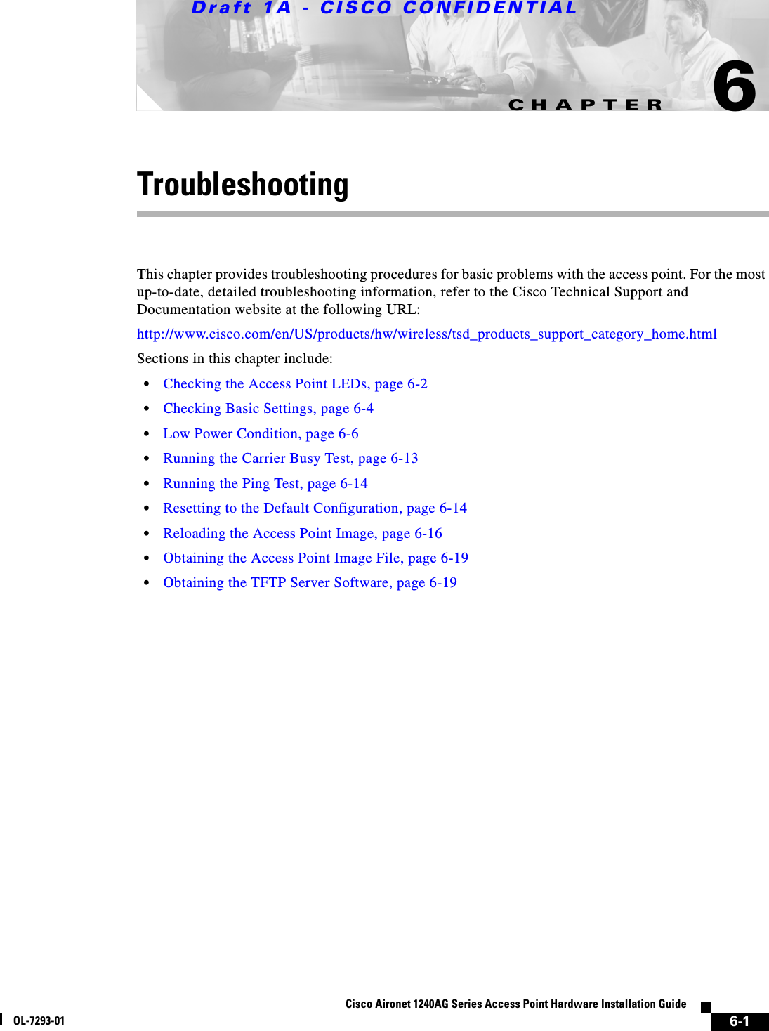 CHAPTERDraft 1A - CISCO CONFIDENTIAL6-1Cisco Aironet 1240AG Series Access Point Hardware Installation GuideOL-7293-016TroubleshootingThis chapter provides troubleshooting procedures for basic problems with the access point. For the most up-to-date, detailed troubleshooting information, refer to the Cisco Technical Support and Documentation website at the following URL:http://www.cisco.com/en/US/products/hw/wireless/tsd_products_support_category_home.htmlSections in this chapter include:&bull;Checking the Access Point LEDs, page 6-2&bull;Checking Basic Settings, page 6-4&bull;Low Power Condition, page 6-6&bull;Running the Carrier Busy Test, page 6-13&bull;Running the Ping Test, page 6-14&bull;Resetting to the Default Configuration, page 6-14&bull;Reloading the Access Point Image, page 6-16&bull;Obtaining the Access Point Image File, page 6-19&bull;Obtaining the TFTP Server Software, page 6-19