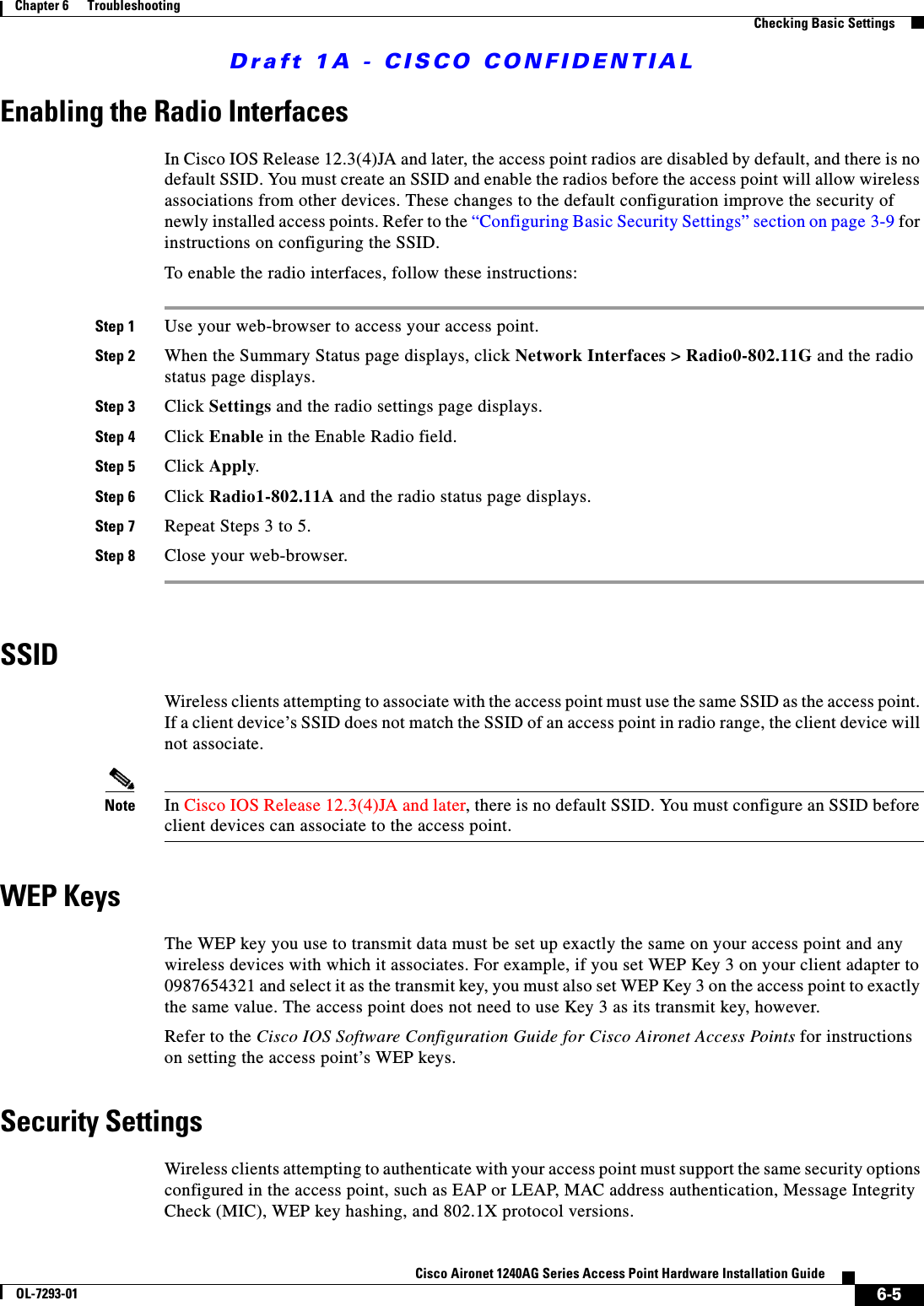 Draft 1A - CISCO CONFIDENTIAL6-5Cisco Aironet 1240AG Series Access Point Hardware Installation GuideOL-7293-01Chapter 6      TroubleshootingChecking Basic SettingsEnabling the Radio InterfacesIn Cisco IOS Release 12.3(4)JA and later, the access point radios are disabled by default, and there is no default SSID. You must create an SSID and enable the radios before the access point will allow wireless associations from other devices. These changes to the default configuration improve the security of newly installed access points. Refer to the &ldquo;Configuring Basic Security Settings&rdquo; section on page 3-9 for instructions on configuring the SSID.To enable the radio interfaces, follow these instructions:Step 1 Use your web-browser to access your access point.Step 2 When the Summary Status page displays, click Network Interfaces > Radio0-802.11G and the radio status page displays.Step 3 Click Settings and the radio settings page displays.Step 4 Click Enable in the Enable Radio field.Step 5 Click Apply.Step 6 Click Radio1-802.11A and the radio status page displays.Step 7 Repeat Steps 3 to 5.Step 8 Close your web-browser.SSIDWireless clients attempting to associate with the access point must use the same SSID as the access point. If a client device&rsquo;s SSID does not match the SSID of an access point in radio range, the client device will not associate. Note In Cisco IOS Release 12.3(4)JA and later, there is no default SSID. You must configure an SSID before client devices can associate to the access point.WEP KeysThe WEP key you use to transmit data must be set up exactly the same on your access point and any wireless devices with which it associates. For example, if you set WEP Key 3 on your client adapter to 0987654321 and select it as the transmit key, you must also set WEP Key 3 on the access point to exactly the same value. The access point does not need to use Key 3 as its transmit key, however.Refer to the Cisco IOS Software Configuration Guide for Cisco Aironet Access Points for instructions on setting the access point&rsquo;s WEP keys.Security SettingsWireless clients attempting to authenticate with your access point must support the same security options configured in the access point, such as EAP or LEAP, MAC address authentication, Message Integrity Check (MIC), WEP key hashing, and 802.1X protocol versions.