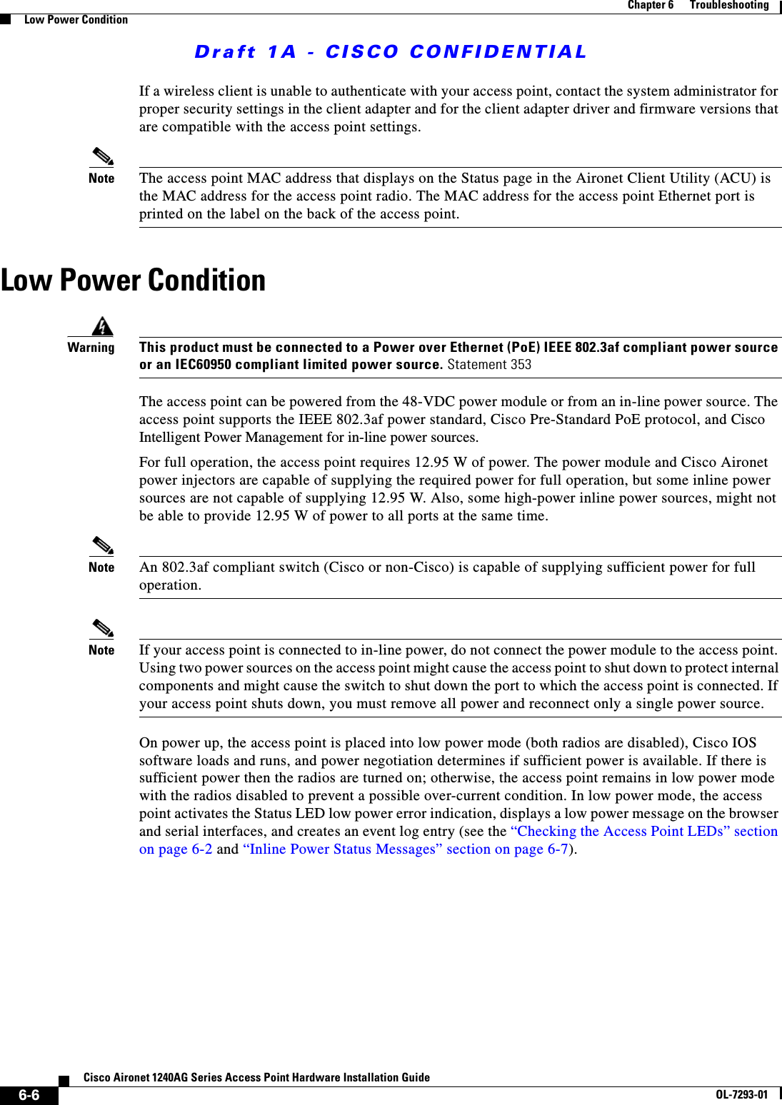 Draft 1A - CISCO CONFIDENTIAL6-6Cisco Aironet 1240AG Series Access Point Hardware Installation GuideOL-7293-01Chapter 6      TroubleshootingLow Power ConditionIf a wireless client is unable to authenticate with your access point, contact the system administrator for proper security settings in the client adapter and for the client adapter driver and firmware versions that are compatible with the access point settings.Note The access point MAC address that displays on the Status page in the Aironet Client Utility (ACU) is the MAC address for the access point radio. The MAC address for the access point Ethernet port is printed on the label on the back of the access point.Low Power ConditionWarningThis product must be connected to a Power over Ethernet (PoE) IEEE 802.3af compliant power source or an IEC60950 compliant limited power source. Statement 353The access point can be powered from the 48-VDC power module or from an in-line power source. The access point supports the IEEE 802.3af power standard, Cisco Pre-Standard PoE protocol, and Cisco Intelligent Power Management for in-line power sources. For full operation, the access point requires 12.95 W of power. The power module and Cisco Aironet power injectors are capable of supplying the required power for full operation, but some inline power sources are not capable of supplying 12.95 W. Also, some high-power inline power sources, might not be able to provide 12.95 W of power to all ports at the same time.Note An 802.3af compliant switch (Cisco or non-Cisco) is capable of supplying sufficient power for full operation.Note If your access point is connected to in-line power, do not connect the power module to the access point. Using two power sources on the access point might cause the access point to shut down to protect internal components and might cause the switch to shut down the port to which the access point is connected. If your access point shuts down, you must remove all power and reconnect only a single power source.On power up, the access point is placed into low power mode (both radios are disabled), Cisco IOS software loads and runs, and power negotiation determines if sufficient power is available. If there is sufficient power then the radios are turned on; otherwise, the access point remains in low power mode with the radios disabled to prevent a possible over-current condition. In low power mode, the access point activates the Status LED low power error indication, displays a low power message on the browser and serial interfaces, and creates an event log entry (see the &ldquo;Checking the Access Point LEDs&rdquo; section on page 6-2 and &ldquo;Inline Power Status Messages&rdquo; section on page 6-7).