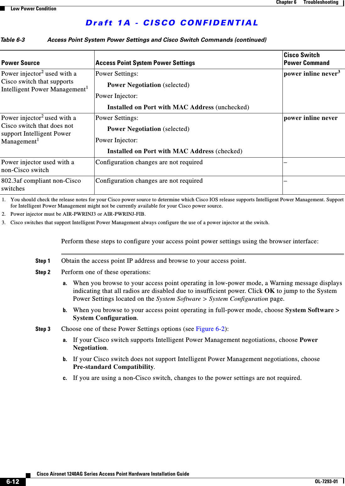 Draft 1A - CISCO CONFIDENTIAL6-12Cisco Aironet 1240AG Series Access Point Hardware Installation GuideOL-7293-01Chapter 6      TroubleshootingLow Power ConditionPerform these steps to configure your access point power settings using the browser interface:Step 1 Obtain the access point IP address and browse to your access point.Step 2 Perform one of these operations:a. When you browse to your access point operating in low-power mode, a Warning message displays indicating that all radios are disabled due to insufficient power. Click OK to jump to the System Power Settings located on the System Software > System Configuration page.b. When you browse to your access point operating in full-power mode, choose System Software > System Configuration.Step 3 Choose one of these Power Settings options (see Figure 6-2):a. If your Cisco switch supports Intelligent Power Management negotiations, choose Power Negotiation.b. If your Cisco switch does not support Intelligent Power Management negotiations, choose Pre-standard Compatibility.c. If you are using a non-Cisco switch, changes to the power settings are not required.Power injector2 used with a Cisco switch that supports Intelligent Power Management1Power Settings:Power Negotiation (selected)Power Injector: Installed on Port with MAC Address (unchecked)power inline never3Power injector2 used with a Cisco switch that does not support Intelligent Power Management1Power Settings:Power Negotiation (selected)Power Injector: Installed on Port with MAC Address (checked)power inline neverPower injector used with a non-Cisco switchConfiguration changes are not required &ndash;802.3af compliant non-Cisco switchesConfiguration changes are not required &ndash;1. You should check the release notes for your Cisco power source to determine which Cisco IOS release supports Intelligent Power Management. Support for Intelligent Power Management might not be currently available for your Cisco power source.2. Power injector must be AIR-PWRINJ3 or AIR-PWRINJ-FIB.3. Cisco switches that support Intelligent Power Management always configure the use of a power injector at the switch.Table 6-3 Access Point System Power Settings and Cisco Switch Commands (continued)Power Source Access Point System Power SettingsCisco Switch Power Command