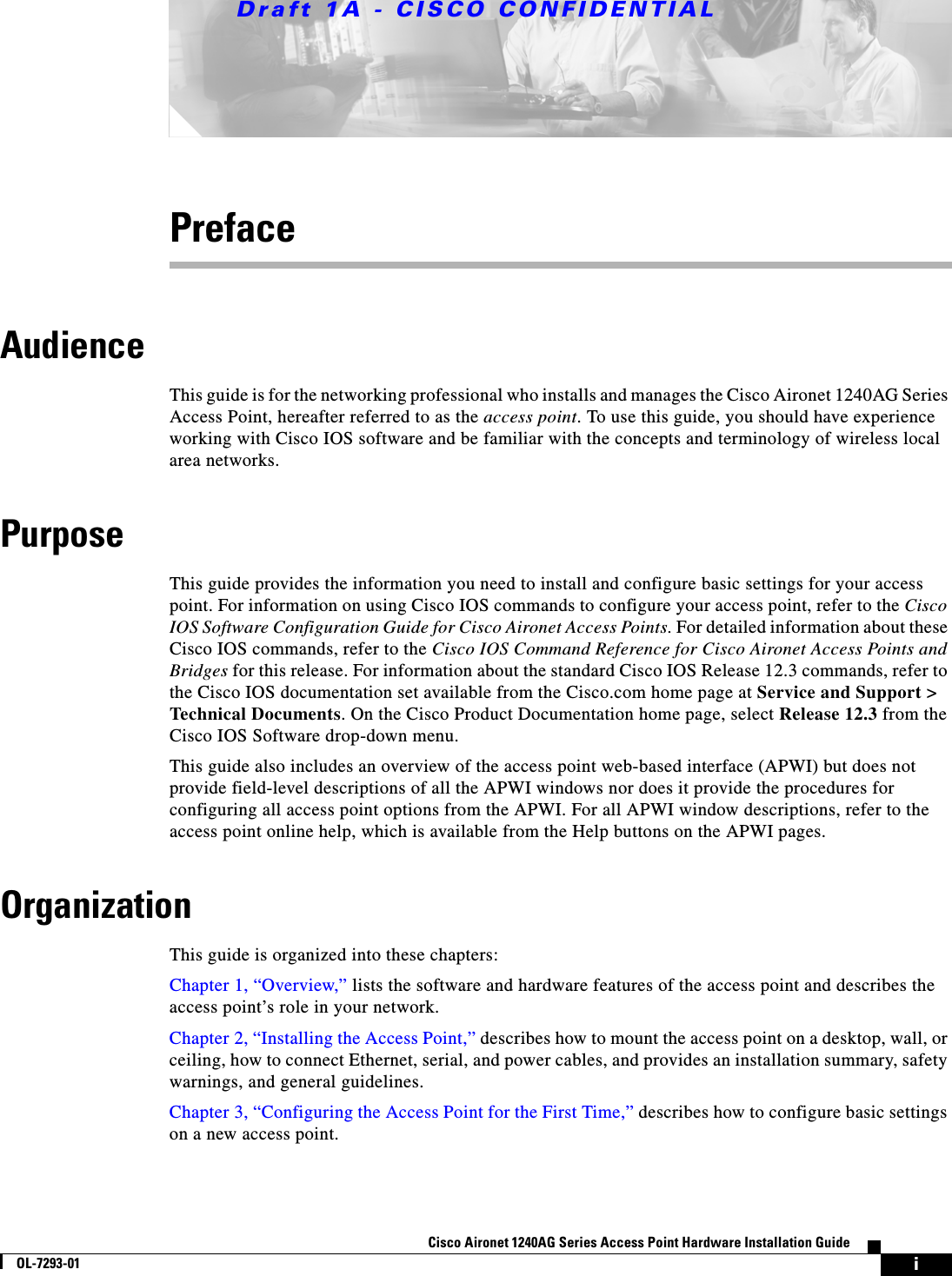 Draft 1A - CISCO CONFIDENTIALiCisco Aironet 1240AG Series Access Point Hardware Installation GuideOL-7293-01PrefaceAudienceThis guide is for the networking professional who installs and manages the Cisco Aironet 1240AG Series Access Point, hereafter referred to as the access point. To use this guide, you should have experience working with Cisco IOS software and be familiar with the concepts and terminology of wireless local area networks.PurposeThis guide provides the information you need to install and configure basic settings for your access point. For information on using Cisco IOS commands to configure your access point, refer to the Cisco IOS Software Configuration Guide for Cisco Aironet Access Points. For detailed information about these Cisco IOS commands, refer to the Cisco IOS Command Reference for Cisco Aironet Access Points and Bridges for this release. For information about the standard Cisco IOS Release 12.3 commands, refer to the Cisco IOS documentation set available from the Cisco.com home page at Service and Support > Technical Documents. On the Cisco Product Documentation home page, select Release 12.3 from the Cisco IOS Software drop-down menu.This guide also includes an overview of the access point web-based interface (APWI) but does not provide field-level descriptions of all the APWI windows nor does it provide the procedures for configuring all access point options from the APWI. For all APWI window descriptions, refer to the access point online help, which is available from the Help buttons on the APWI pages.OrganizationThis guide is organized into these chapters:Chapter 1, &ldquo;Overview,&rdquo; lists the software and hardware features of the access point and describes the access point&rsquo;s role in your network.Chapter 2, &ldquo;Installing the Access Point,&rdquo; describes how to mount the access point on a desktop, wall, or ceiling, how to connect Ethernet, serial, and power cables, and provides an installation summary, safety warnings, and general guidelines.Chapter 3, &ldquo;Configuring the Access Point for the First Time,&rdquo; describes how to configure basic settings on a new access point.