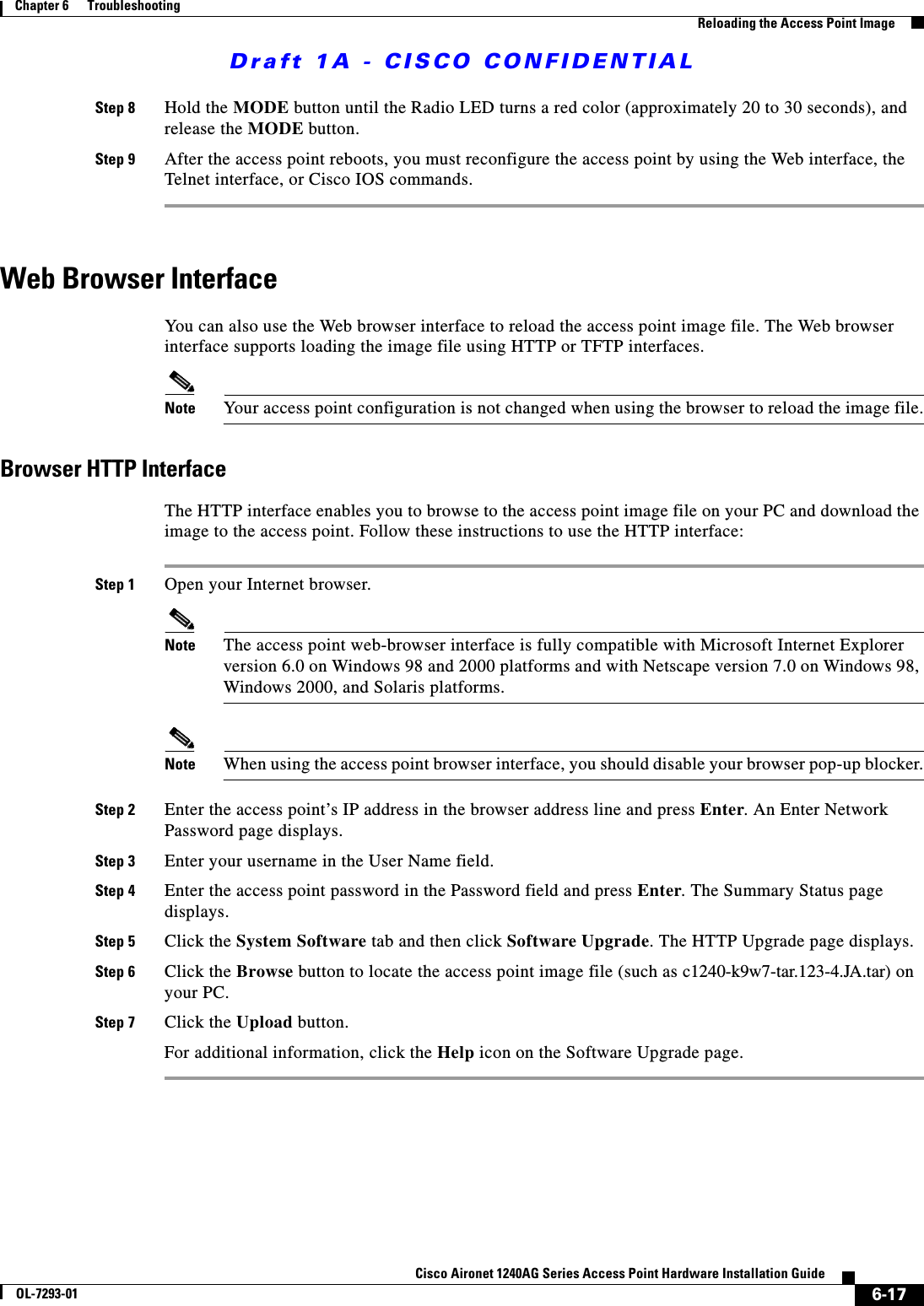 Draft 1A - CISCO CONFIDENTIAL6-17Cisco Aironet 1240AG Series Access Point Hardware Installation GuideOL-7293-01Chapter 6      TroubleshootingReloading the Access Point ImageStep 8 Hold the MODE button until the Radio LED turns a red color (approximately 20 to 30 seconds), and release the MODE button.Step 9 After the access point reboots, you must reconfigure the access point by using the Web interface, the Telnet interface, or Cisco IOS commands.Web Browser InterfaceYou can also use the Web browser interface to reload the access point image file. The Web browser interface supports loading the image file using HTTP or TFTP interfaces. Note Your access point configuration is not changed when using the browser to reload the image file.Browser HTTP InterfaceThe HTTP interface enables you to browse to the access point image file on your PC and download the image to the access point. Follow these instructions to use the HTTP interface:Step 1 Open your Internet browser. Note The access point web-browser interface is fully compatible with Microsoft Internet Explorer version 6.0 on Windows 98 and 2000 platforms and with Netscape version 7.0 on Windows 98, Windows 2000, and Solaris platforms.Note When using the access point browser interface, you should disable your browser pop-up blocker.Step 2 Enter the access point&rsquo;s IP address in the browser address line and press Enter. An Enter Network Password page displays.Step 3 Enter your username in the User Name field.Step 4 Enter the access point password in the Password field and press Enter. The Summary Status page displays.Step 5 Click the System Software tab and then click Software Upgrade. The HTTP Upgrade page displays.Step 6 Click the Browse button to locate the access point image file (such as c1240-k9w7-tar.123-4.JA.tar) on your PC.Step 7 Click the Upload button.For additional information, click the Help icon on the Software Upgrade page. 