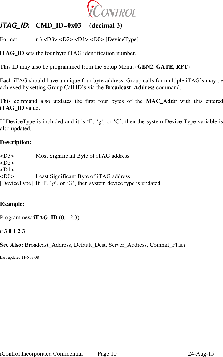  iControl Incorporated Confidential  Page 10  24-Aug-15 iTAG_ID:  CMD_ID=0x03  (decimal 3)  Format:    r 3 <D3> <D2> <D1> <D0> [DeviceType]  iTAG_ID sets the four byte iTAG identification number.  This ID may also be programmed from the Setup Menu. (GEN2, GATE, RPT)  Each iTAG should have a unique four byte address. Group calls for multiple iTAG&rsquo;s may be achieved by setting Group Call ID&rsquo;s via the Broadcast_Address command.  This  command  also  updates  the  first  four  bytes  of  the  MAC_Addr  with  this  entered iTAG_ID value.  If DeviceType is included and it is &lsquo;I&rsquo;, &lsquo;g&rsquo;, or &lsquo;G&rsquo;, then the system Device Type variable is also updated.  Description:  <D3>    Most Significant Byte of iTAG address <D2> <D1> <D0>    Least Significant Byte of iTAG address [DeviceType]  If &lsquo;I&rsquo;, &lsquo;g&rsquo;, or &lsquo;G&rsquo;, then system device type is updated.   Example:    Program new iTAG_ID (0.1.2.3)  r 3 0 1 2 3  See Also: Broadcast_Address, Default_Dest, Server_Address, Commit_Flash  Last updated 11-Nov-08