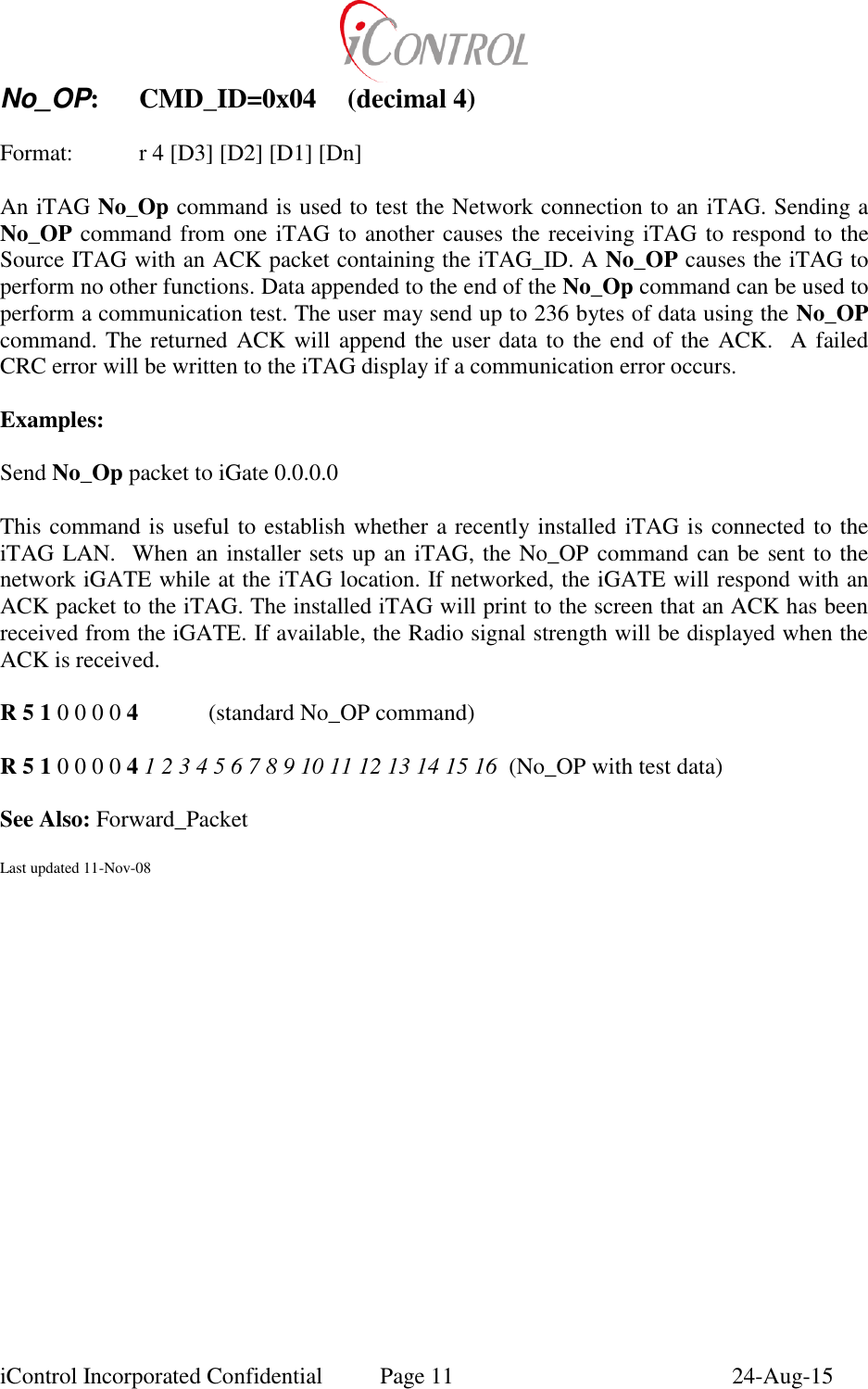  iControl Incorporated Confidential  Page 11  24-Aug-15 No_OP:  CMD_ID=0x04  (decimal 4)   Format:    r 4 [D3] [D2] [D1] [Dn]  An iTAG No_Op command is used to test the Network connection to an iTAG. Sending a No_OP command from one iTAG to another causes the receiving iTAG to respond to the Source ITAG with an ACK packet containing the iTAG_ID. A No_OP causes the iTAG to perform no other functions. Data appended to the end of the No_Op command can be used to perform a communication test. The user may send up to 236 bytes of data using the No_OP command. The returned ACK will append the user data to the end of the ACK.  A failed CRC error will be written to the iTAG display if a communication error occurs.  Examples:  Send No_Op packet to iGate 0.0.0.0  This command is useful to establish whether a recently installed iTAG is connected to the iTAG LAN.  When an installer sets up an iTAG, the No_OP command can be sent to the network iGATE while at the iTAG location. If networked, the iGATE will respond with an ACK packet to the iTAG. The installed iTAG will print to the screen that an ACK has been received from the iGATE. If available, the Radio signal strength will be displayed when the ACK is received.  R 5 1 0 0 0 0 4   (standard No_OP command)  R 5 1 0 0 0 0 4 1 2 3 4 5 6 7 8 9 10 11 12 13 14 15 16  (No_OP with test data)  See Also: Forward_Packet  Last updated 11-Nov-08