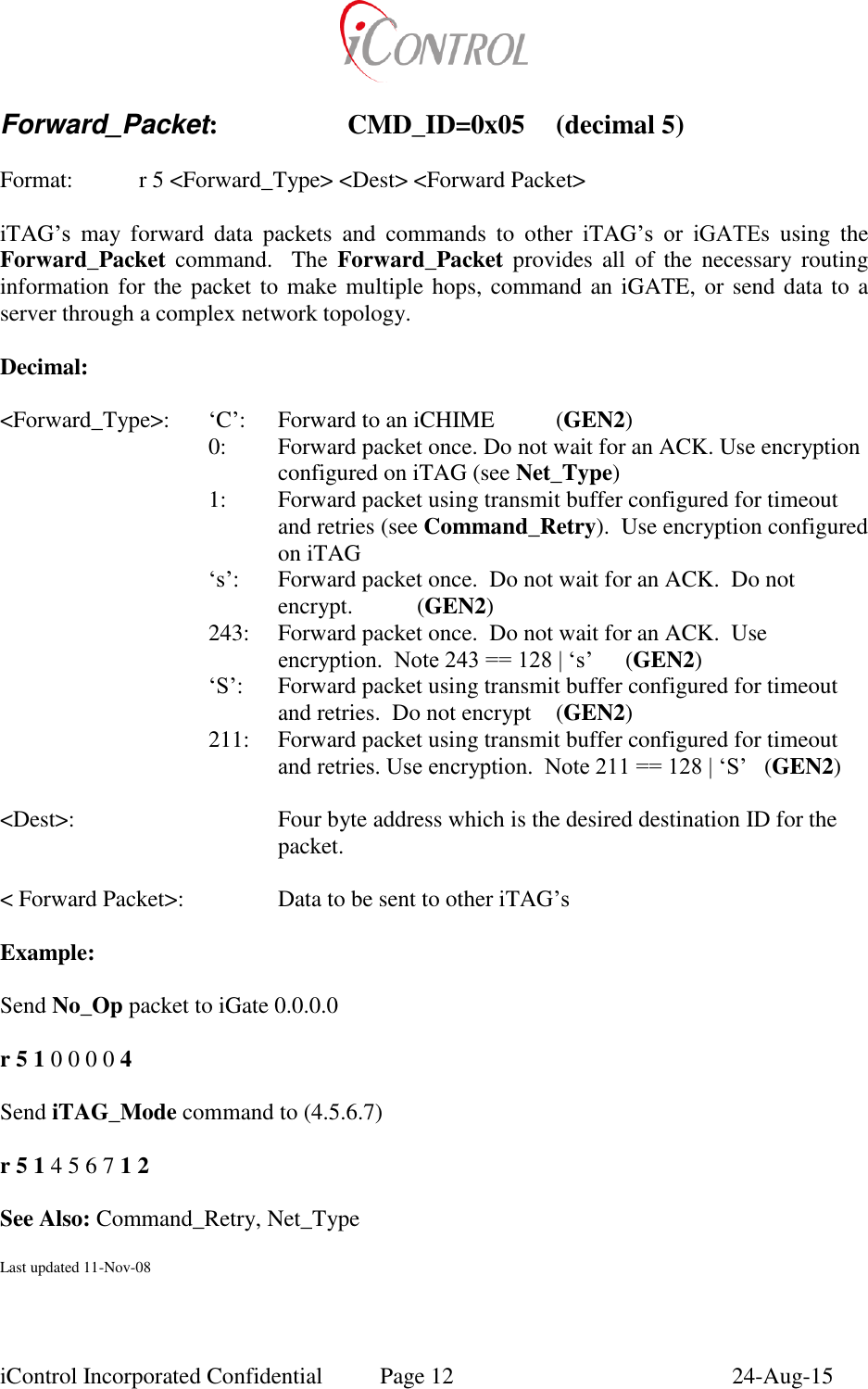  iControl Incorporated Confidential  Page 12  24-Aug-15  Forward_Packet:    CMD_ID=0x05  (decimal 5)  Format:    r 5 <Forward_Type> <Dest> <Forward Packet>  iTAG&rsquo;s  may  forward  data  packets  and  commands  to  other  iTAG&rsquo;s  or  iGATEs  using  the Forward_Packet  command.  The  Forward_Packet  provides  all  of  the  necessary  routing information for the packet to make multiple hops, command an iGATE, or send data to a server through a complex network topology.  Decimal:  <Forward_Type>:  &lsquo;C&rsquo;:  Forward to an iCHIME  (GEN2) 0:  Forward packet once. Do not wait for an ACK. Use encryption configured on iTAG (see Net_Type) 1:  Forward packet using transmit buffer configured for timeout and retries (see Command_Retry).  Use encryption configured on iTAG &lsquo;s&rsquo;:  Forward packet once.  Do not wait for an ACK.  Do not encrypt.  (GEN2) 243:  Forward packet once.  Do not wait for an ACK.  Use encryption.  Note 243 == 128 | &lsquo;s&rsquo;  (GEN2) &lsquo;S&rsquo;:  Forward packet using transmit buffer configured for timeout and retries.  Do not encrypt  (GEN2) 211:   Forward packet using transmit buffer configured for timeout and retries. Use encryption.  Note 211 == 128 | &lsquo;S&rsquo;  (GEN2)  <Dest>:  Four byte address which is the desired destination ID for the packet.  < Forward Packet>:    Data to be sent to other iTAG&rsquo;s  Example:  Send No_Op packet to iGate 0.0.0.0  r 5 1 0 0 0 0 4  Send iTAG_Mode command to (4.5.6.7)    r 5 1 4 5 6 7 1 2  See Also: Command_Retry, Net_Type  Last updated 11-Nov-08 
