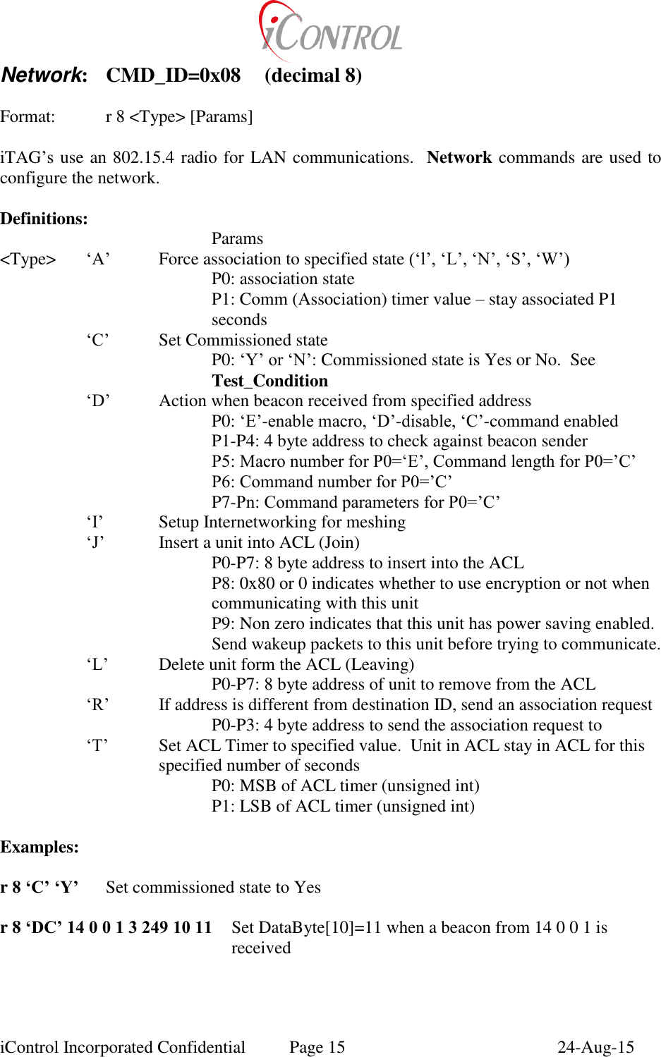  iControl Incorporated Confidential  Page 15  24-Aug-15 Network:  CMD_ID=0x08  (decimal 8)   Format:    r 8 <Type> [Params]  iTAG&rsquo;s use an 802.15.4 radio for LAN communications.  Network commands are used to configure the network.  Definitions:         Params <Type>  &lsquo;A&rsquo;  Force association to specified state (&lsquo;l&rsquo;, &lsquo;L&rsquo;, &lsquo;N&rsquo;, &lsquo;S&rsquo;, &lsquo;W&rsquo;) P0: association state P1: Comm (Association) timer value &ndash; stay associated P1 seconds &lsquo;C&rsquo;  Set Commissioned state P0: &lsquo;Y&rsquo; or &lsquo;N&rsquo;: Commissioned state is Yes or No.  See Test_Condition &lsquo;D&rsquo;  Action when beacon received from specified address P0: &lsquo;E&rsquo;-enable macro, &lsquo;D&rsquo;-disable, &lsquo;C&rsquo;-command enabled P1-P4: 4 byte address to check against beacon sender P5: Macro number for P0=&lsquo;E&rsquo;, Command length for P0=&rsquo;C&rsquo; P6: Command number for P0=&rsquo;C&rsquo; P7-Pn: Command parameters for P0=&rsquo;C&rsquo; &lsquo;I&rsquo;  Setup Internetworking for meshing &lsquo;J&rsquo;  Insert a unit into ACL (Join) P0-P7: 8 byte address to insert into the ACL P8: 0x80 or 0 indicates whether to use encryption or not when communicating with this unit P9: Non zero indicates that this unit has power saving enabled.  Send wakeup packets to this unit before trying to communicate. &lsquo;L&rsquo;  Delete unit form the ACL (Leaving) P0-P7: 8 byte address of unit to remove from the ACL &lsquo;R&rsquo;  If address is different from destination ID, send an association request P0-P3: 4 byte address to send the association request to &lsquo;T&rsquo;  Set ACL Timer to specified value.  Unit in ACL stay in ACL for this specified number of seconds P0: MSB of ACL timer (unsigned int) P1: LSB of ACL timer (unsigned int)  Examples:  r 8 &lsquo;C&rsquo; &lsquo;Y&rsquo;   Set commissioned state to Yes  r 8 &lsquo;DC&rsquo; 14 0 0 1 3 249 10 11   Set DataByte[10]=11 when a beacon from 14 0 0 1 is received  