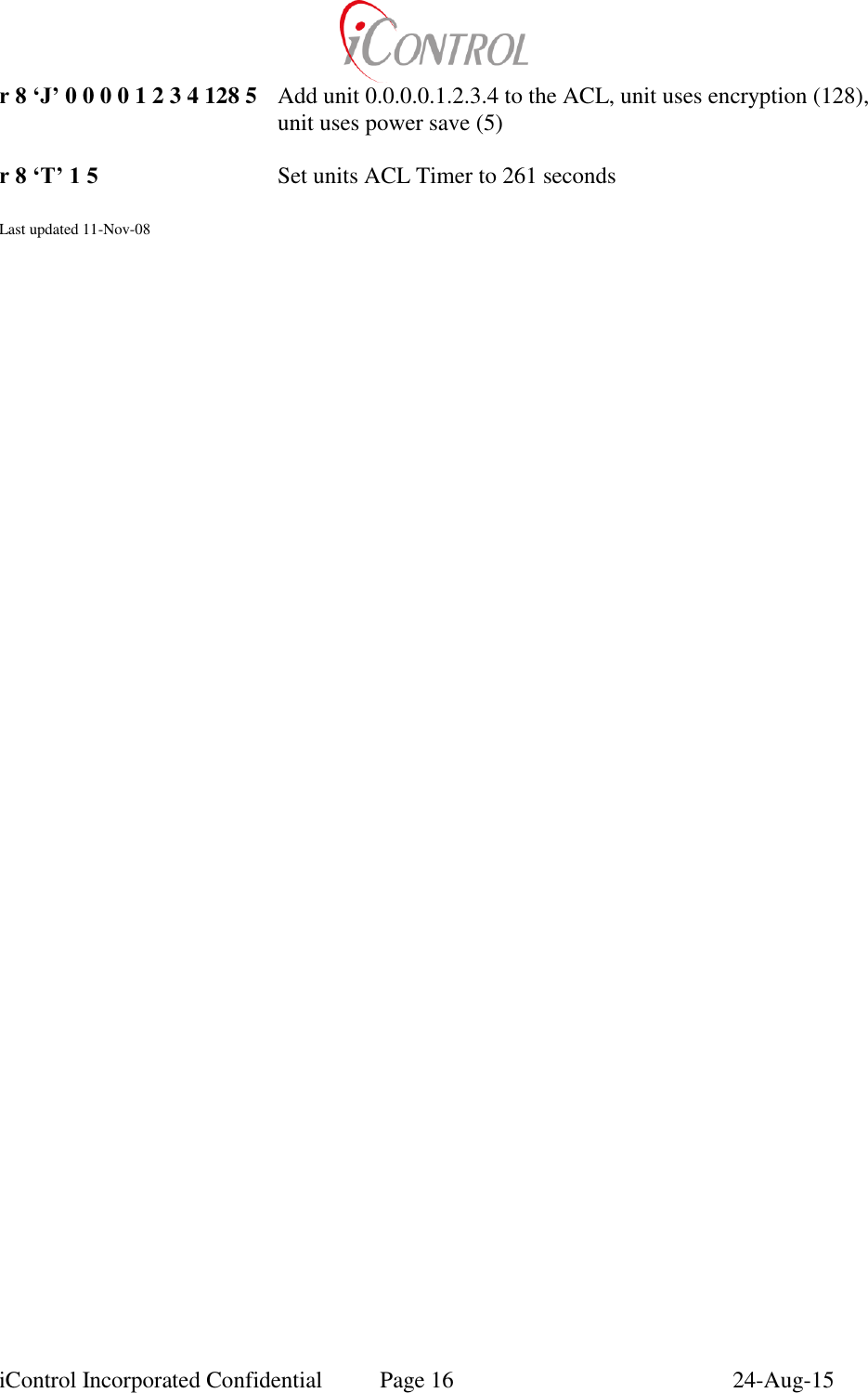  iControl Incorporated Confidential  Page 16  24-Aug-15 r 8 &lsquo;J&rsquo; 0 0 0 0 1 2 3 4 128 5  Add unit 0.0.0.0.1.2.3.4 to the ACL, unit uses encryption (128), unit uses power save (5)  r 8 &lsquo;T&rsquo; 1 5 Set units ACL Timer to 261 seconds  Last updated 11-Nov-08