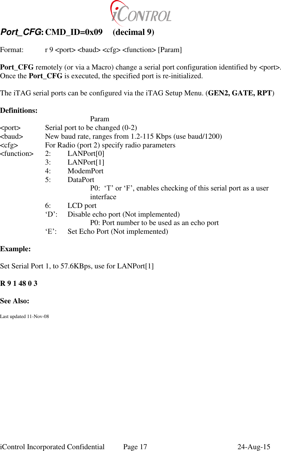  iControl Incorporated Confidential  Page 17  24-Aug-15 Port_CFG: CMD_ID=0x09  (decimal 9)   Format:    r 9 <port> <baud> <cfg> <function> [Param]  Port_CFG remotely (or via a Macro) change a serial port configuration identified by <port>. Once the Port_CFG is executed, the specified port is re-initialized.  The iTAG serial ports can be configured via the iTAG Setup Menu. (GEN2, GATE, RPT)  Definitions:         Param <port>   Serial port to be changed (0-2) <baud>  New baud rate, ranges from 1.2-115 Kbps (use baud/1200) <cfg>    For Radio (port 2) specify radio parameters <function>  2:  LANPort[0] 3:  LANPort[1] 4:  ModemPort 5:  DataPort P0:  &lsquo;T&rsquo; or &lsquo;F&rsquo;, enables checking of this serial port as a user interface 6:  LCD port  &lsquo;D&rsquo;:   Disable echo port (Not implemented) P0: Port number to be used as an echo port &lsquo;E&rsquo;:  Set Echo Port (Not implemented)  Example:  Set Serial Port 1, to 57.6KBps, use for LANPort[1]  R 9 1 48 0 3  See Also:  Last updated 11-Nov-08