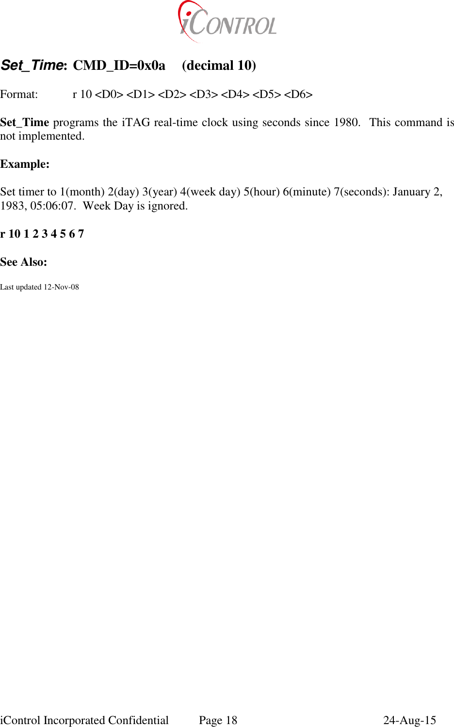  iControl Incorporated Confidential  Page 18  24-Aug-15  Set_Time: CMD_ID=0x0a  (decimal 10)  Format:    r 10 <D0> <D1> <D2> <D3> <D4> <D5> <D6>  Set_Time programs the iTAG real-time clock using seconds since 1980.  This command is not implemented.  Example:  Set timer to 1(month) 2(day) 3(year) 4(week day) 5(hour) 6(minute) 7(seconds): January 2, 1983, 05:06:07.  Week Day is ignored.  r 10 1 2 3 4 5 6 7  See Also:  Last updated 12-Nov-08   