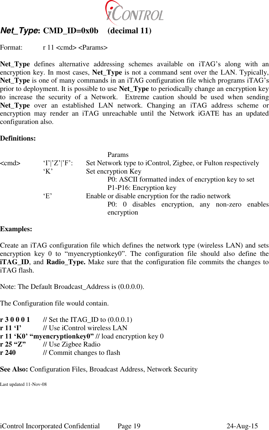  iControl Incorporated Confidential  Page 19  24-Aug-15 Net_Type: CMD_ID=0x0b  (decimal 11)    Format:    r 11 <cmd> <Params>  Net_Type  defines  alternative  addressing  schemes  available  on  iTAG&rsquo;s  along  with  an encryption key. In most cases, Net_Type is not a command sent over the LAN. Typically, Net_Type is one of many commands in an iTAG configuration file which programs iTAG&rsquo;s prior to deployment. It is possible to use Net_Type to periodically change an encryption key to  increase  the  security  of  a  Network.    Extreme  caution  should  be  used  when  sending Net_Type  over  an  established  LAN  network.  Changing  an  iTAG  address  scheme  or encryption  may  render  an  iTAG  unreachable  until  the  Network  iGATE  has  an  updated configuration also.  Definitions:        Params <cmd>  &lsquo;I&rsquo;|&rsquo;Z&rsquo;|&rsquo;F&rsquo;:  Set Network type to iControl, Zigbee, or Fulton respectively &lsquo;K&rsquo;    Set encryption Key P0: ASCII formatted index of encryption key to set P1-P16: Encryption key &lsquo;E&rsquo;    Enable or disable encryption for the radio network P0:  0  disables  encryption,  any  non-zero  enables encryption  Examples:    Create an iTAG configuration file which defines the network type (wireless LAN) and sets encryption  key  0  to  &ldquo;myencryptionkey0&rdquo;.  The  configuration  file  should  also  define  the iTAG_ID, and Radio_Type. Make sure that the configuration file commits the changes to iTAG flash.  Note: The Default Broadcast_Address is (0.0.0.0).  The Configuration file would contain.  r 3 0 0 0 1  // Set the ITAG_ID to (0.0.0.1) r 11 &lsquo;I&rsquo;   // Use iControl wireless LAN r 11 &lsquo;K0&rsquo; &ldquo;myencryptionkey0&rdquo; // load encryption key 0 r 25 &ldquo;Z&rdquo;  // Use Zigbee Radio r 240    // Commit changes to flash  See Also: Configuration Files, Broadcast Address, Network Security  Last updated 11-Nov-08