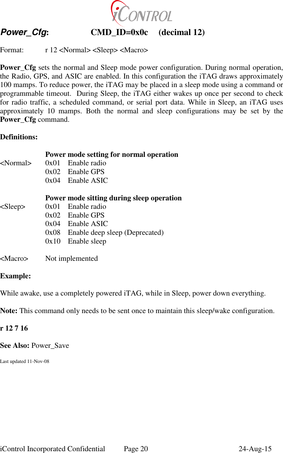 iControl Incorporated Confidential  Page 20  24-Aug-15 Power_Cfg:    CMD_ID=0x0c  (decimal 12)    Format:    r 12 <Normal> <Sleep> <Macro>  Power_Cfg sets the normal and Sleep mode power configuration. During normal operation, the Radio, GPS, and ASIC are enabled. In this configuration the iTAG draws approximately 100 mamps. To reduce power, the iTAG may be placed in a sleep mode using a command or programmable timeout.  During Sleep, the iTAG either wakes up once per second to check for radio traffic, a scheduled command, or serial port data. While in Sleep, an iTAG uses approximately  10  mamps.  Both  the  normal  and  sleep  configurations  may  be  set  by  the Power_Cfg command.  Definitions:   Power mode setting for normal operation <Normal>  0x01  Enable radio   0x02  Enable GPS   0x04  Enable ASIC   Power mode sitting during sleep operation <Sleep>  0x01  Enable radio   0x02  Enable GPS   0x04  Enable ASIC   0x08  Enable deep sleep (Deprecated)   0x10  Enable sleep  <Macro>  Not implemented  Example:  While awake, use a completely powered iTAG, while in Sleep, power down everything.   Note: This command only needs to be sent once to maintain this sleep/wake configuration.  r 12 7 16  See Also: Power_Save  Last updated 11-Nov-08 