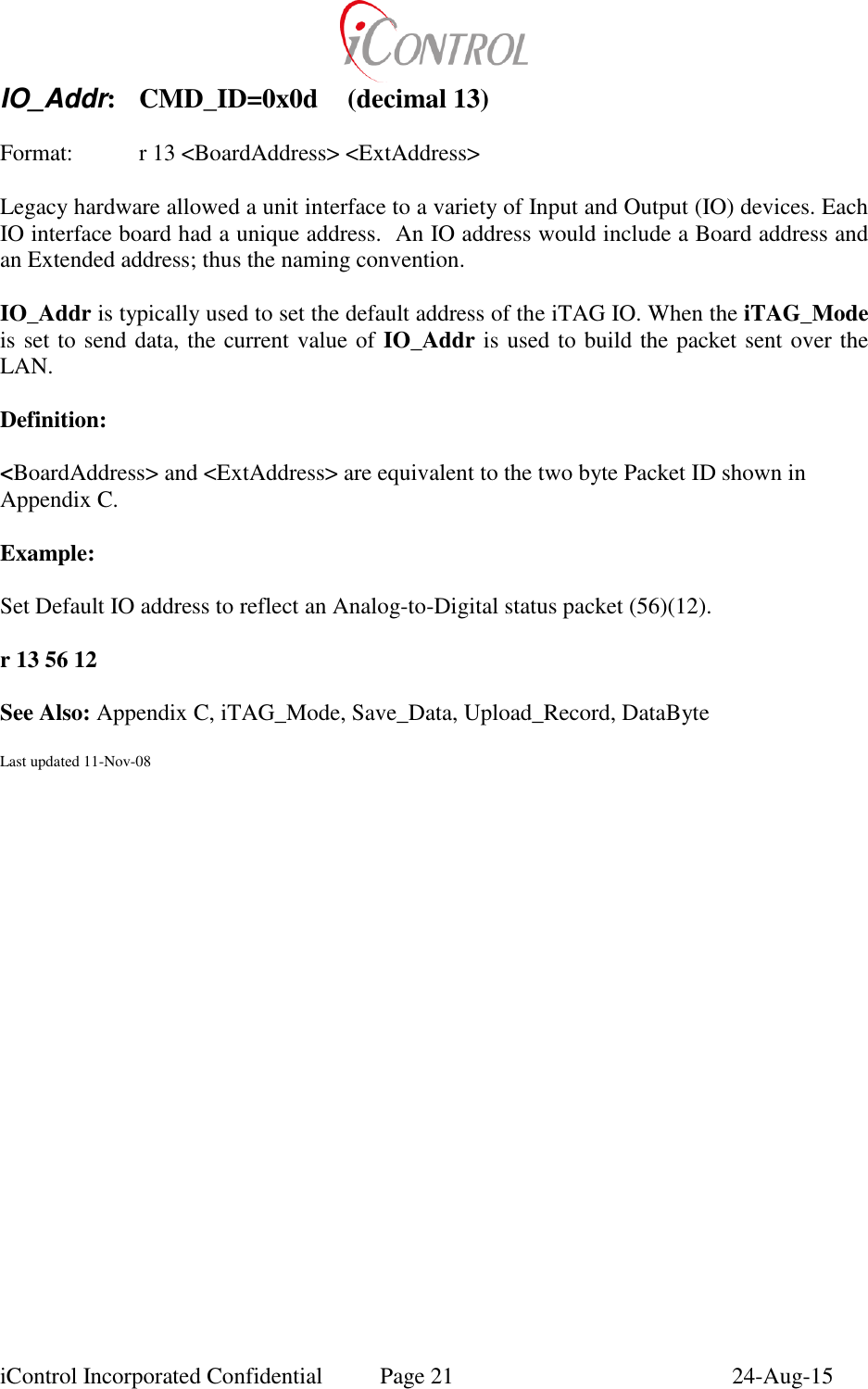  iControl Incorporated Confidential  Page 21  24-Aug-15 IO_Addr:  CMD_ID=0x0d  (decimal 13)    Format:    r 13 <BoardAddress> <ExtAddress>  Legacy hardware allowed a unit interface to a variety of Input and Output (IO) devices. Each IO interface board had a unique address.  An IO address would include a Board address and an Extended address; thus the naming convention.  IO_Addr is typically used to set the default address of the iTAG IO. When the iTAG_Mode is set to send data, the current value of IO_Addr is used to build the packet sent over the LAN.  Definition:  <BoardAddress> and <ExtAddress> are equivalent to the two byte Packet ID shown in Appendix C.  Example:  Set Default IO address to reflect an Analog-to-Digital status packet (56)(12).  r 13 56 12  See Also: Appendix C, iTAG_Mode, Save_Data, Upload_Record, DataByte  Last updated 11-Nov-08