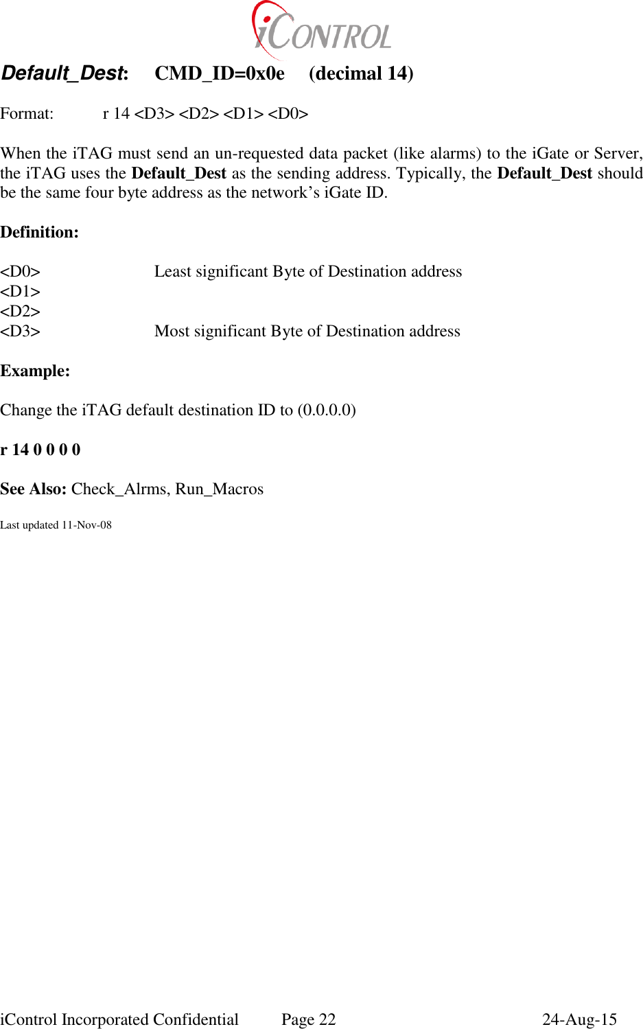  iControl Incorporated Confidential  Page 22  24-Aug-15 Default_Dest:  CMD_ID=0x0e  (decimal 14)    Format:    r 14 <D3> <D2> <D1> <D0>  When the iTAG must send an un-requested data packet (like alarms) to the iGate or Server, the iTAG uses the Default_Dest as the sending address. Typically, the Default_Dest should be the same four byte address as the network&rsquo;s iGate ID.    Definition:  <D0>      Least significant Byte of Destination address <D1> <D2> <D3>      Most significant Byte of Destination address  Example:  Change the iTAG default destination ID to (0.0.0.0)  r 14 0 0 0 0  See Also: Check_Alrms, Run_Macros  Last updated 11-Nov-08