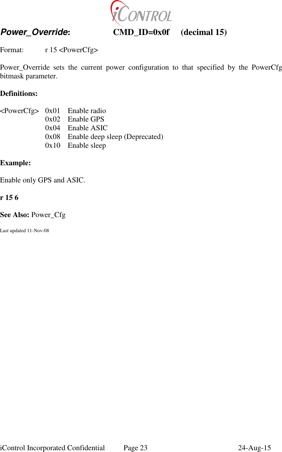  iControl Incorporated Confidential  Page 23  24-Aug-15 Power_Override:    CMD_ID=0x0f  (decimal 15)    Format:    r 15 <PowerCfg>  Power_Override  sets  the  current  power  configuration  to  that  specified  by  the  PowerCfg bitmask parameter.  Definitions:  <PowerCfg>  0x01  Enable radio   0x02  Enable GPS   0x04  Enable ASIC   0x08  Enable deep sleep (Deprecated)   0x10  Enable sleep  Example:  Enable only GPS and ASIC.  r 15 6  See Also: Power_Cfg  Last updated 11-Nov-08 