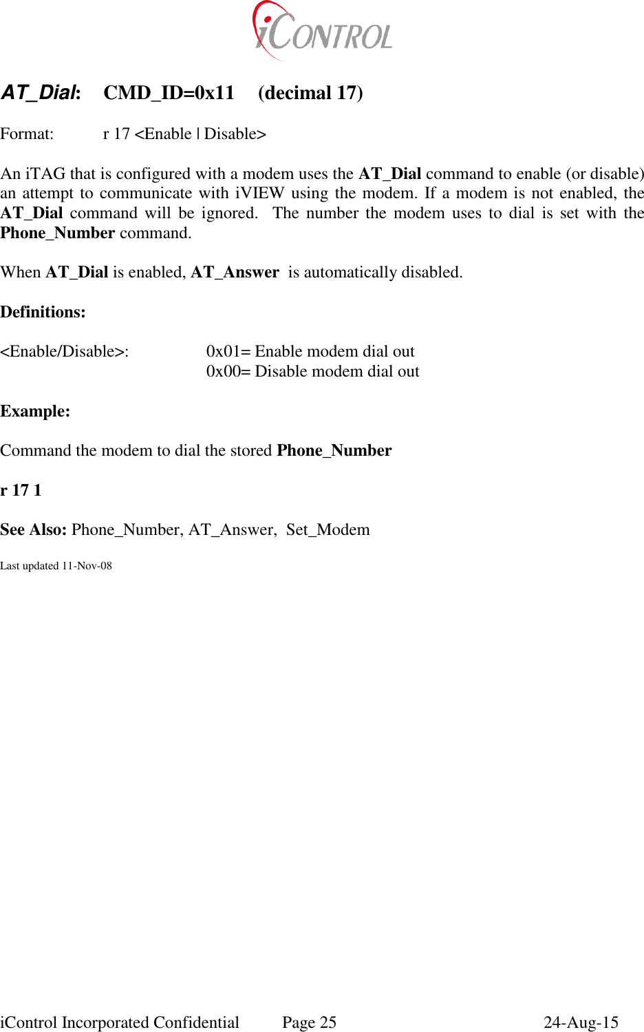  iControl Incorporated Confidential  Page 25  24-Aug-15  AT_Dial:  CMD_ID=0x11  (decimal 17)    Format:    r 17 <Enable | Disable>  An iTAG that is configured with a modem uses the AT_Dial command to enable (or disable)  an attempt to communicate with iVIEW using the modem. If a modem is not enabled, the AT_Dial  command  will  be ignored.    The  number  the  modem  uses  to  dial  is  set  with  the Phone_Number command.  When AT_Dial is enabled, AT_Answer  is automatically disabled.  Definitions:  <Enable/Disable>:    0x01= Enable modem dial out         0x00= Disable modem dial out  Example:  Command the modem to dial the stored Phone_Number   r 17 1      See Also: Phone_Number, AT_Answer,  Set_Modem  Last updated 11-Nov-08