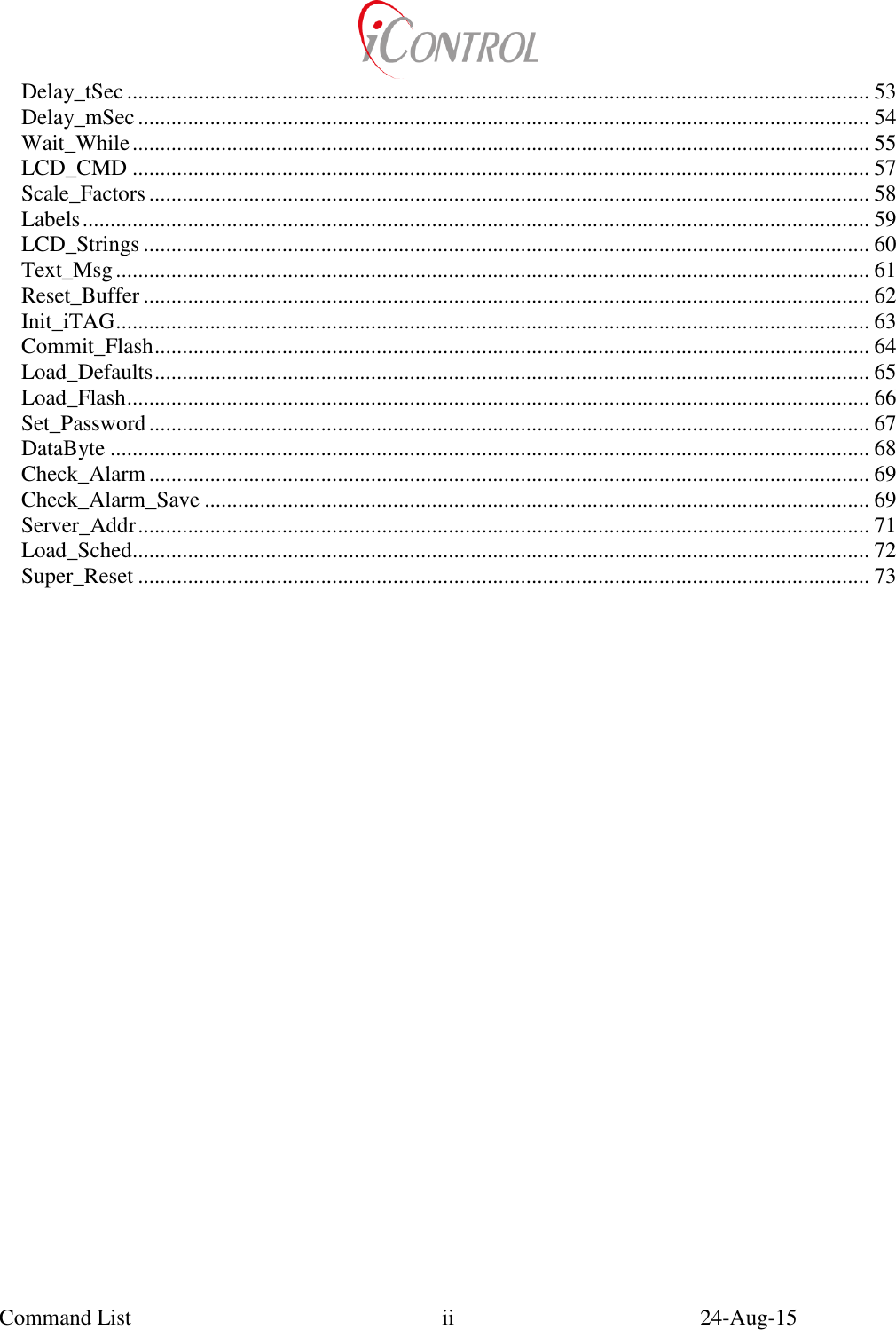  Command List    24-Aug-15   ii Delay_tSec ...................................................................................................................................... 53 Delay_mSec .................................................................................................................................... 54 Wait_While ..................................................................................................................................... 55 LCD_CMD ..................................................................................................................................... 57 Scale_Factors .................................................................................................................................. 58 Labels .............................................................................................................................................. 59 LCD_Strings ................................................................................................................................... 60 Text_Msg ........................................................................................................................................ 61 Reset_Buffer ................................................................................................................................... 62 Init_iTAG ........................................................................................................................................ 63 Commit_Flash ................................................................................................................................. 64 Load_Defaults ................................................................................................................................. 65 Load_Flash ...................................................................................................................................... 66 Set_Password .................................................................................................................................. 67 DataByte ......................................................................................................................................... 68 Check_Alarm .................................................................................................................................. 69 Check_Alarm_Save ........................................................................................................................ 69 Server_Addr .................................................................................................................................... 71 Load_Sched..................................................................................................................................... 72 Super_Reset .................................................................................................................................... 73 